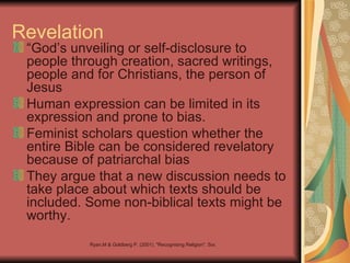 Revelation
 “God’s unveiling or self-disclosure to
 people through creation, sacred writings,
 people and for Christians, the person of
 Jesus
 Human expression can be limited in its
 expression and prone to bias.
 Feminist scholars question whether the
 entire Bible can be considered revelatory
 because of patriarchal bias
 They argue that a new discussion needs to
 take place about which texts should be
 included. Some non-biblical texts might be
 worthy.
           Ryan,M & Goldberg P. (2001). "Recognising Religion". Social Science Press:katoomba
 