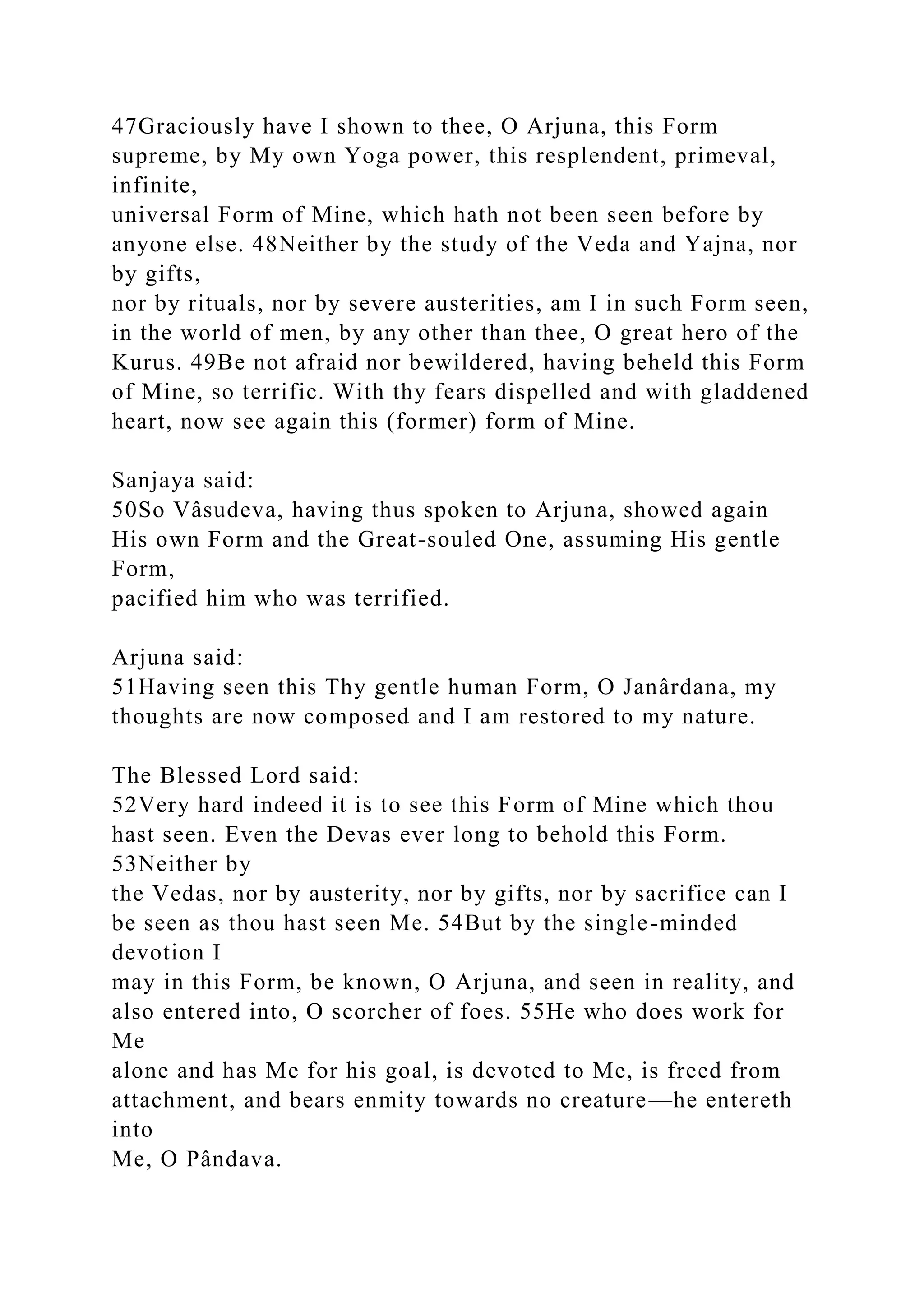 47Graciously have I shown to thee, O Arjuna, this Form
supreme, by My own Yoga power, this resplendent, primeval,
infinite,
universal Form of Mine, which hath not been seen before by
anyone else. 48Neither by the study of the Veda and Yajna, nor
by gifts,
nor by rituals, nor by severe austerities, am I in such Form seen,
in the world of men, by any other than thee, O great hero of the
Kurus. 49Be not afraid nor bewildered, having beheld this Form
of Mine, so terrific. With thy fears dispelled and with gladdened
heart, now see again this (former) form of Mine.
Sanjaya said:
50So Vâsudeva, having thus spoken to Arjuna, showed again
His own Form and the Great-souled One, assuming His gentle
Form,
pacified him who was terrified.
Arjuna said:
51Having seen this Thy gentle human Form, O Janârdana, my
thoughts are now composed and I am restored to my nature.
The Blessed Lord said:
52Very hard indeed it is to see this Form of Mine which thou
hast seen. Even the Devas ever long to behold this Form.
53Neither by
the Vedas, nor by austerity, nor by gifts, nor by sacrifice can I
be seen as thou hast seen Me. 54But by the single-minded
devotion I
may in this Form, be known, O Arjuna, and seen in reality, and
also entered into, O scorcher of foes. 55He who does work for
Me
alone and has Me for his goal, is devoted to Me, is freed from
attachment, and bears enmity towards no creature—he entereth
into
Me, O Pândava.
 