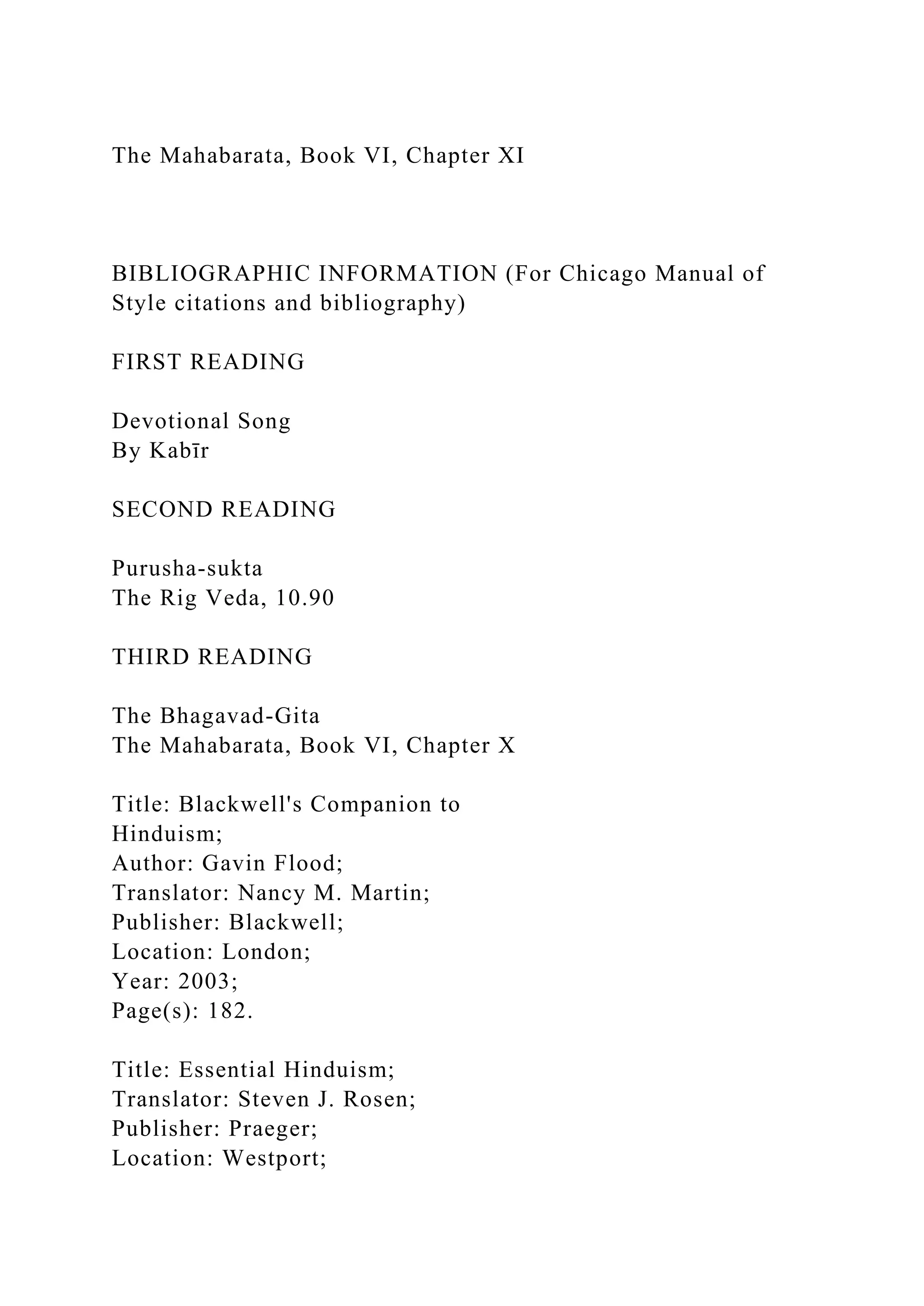 The Mahabarata, Book VI, Chapter XI
BIBLIOGRAPHIC INFORMATION (For Chicago Manual of
Style citations and bibliography)
FIRST READING
Devotional Song
By Kabīr
SECOND READING
Purusha-sukta
The Rig Veda, 10.90
THIRD READING
The Bhagavad-Gita
The Mahabarata, Book VI, Chapter X
Title: Blackwell's Companion to
Hinduism;
Author: Gavin Flood;
Translator: Nancy M. Martin;
Publisher: Blackwell;
Location: London;
Year: 2003;
Page(s): 182.
Title: Essential Hinduism;
Translator: Steven J. Rosen;
Publisher: Praeger;
Location: Westport;
 