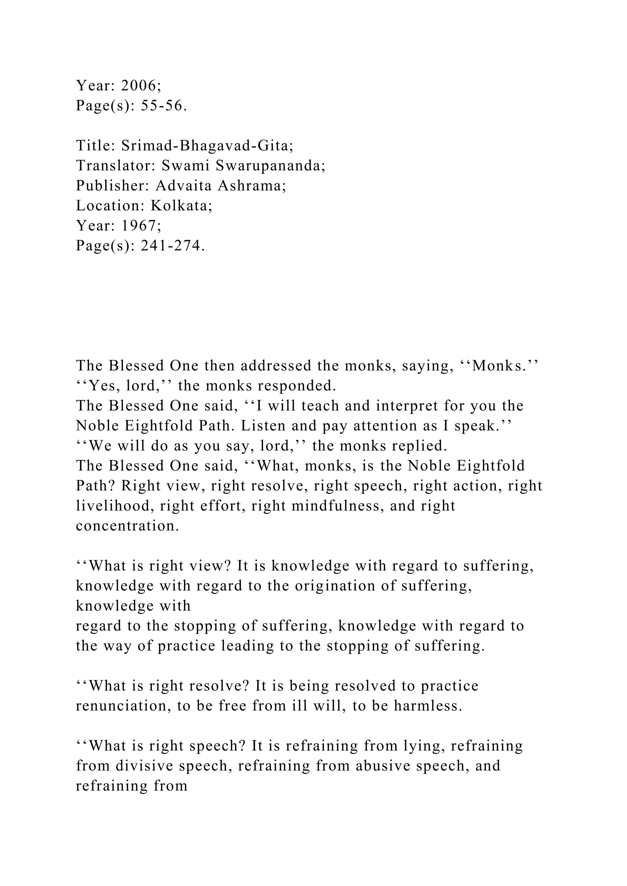 Year: 2006;
Page(s): 55-56.
Title: Srimad-Bhagavad-Gita;
Translator: Swami Swarupananda;
Publisher: Advaita Ashrama;
Location: Kolkata;
Year: 1967;
Page(s): 241-274.
The Blessed One then addressed the monks, saying, ‘‘Monks.’’
‘‘Yes, lord,’’ the monks responded.
The Blessed One said, ‘‘I will teach and interpret for you the
Noble Eightfold Path. Listen and pay attention as I speak.’’
‘‘We will do as you say, lord,’’ the monks replied.
The Blessed One said, ‘‘What, monks, is the Noble Eightfold
Path? Right view, right resolve, right speech, right action, right
livelihood, right effort, right mindfulness, and right
concentration.
‘‘What is right view? It is knowledge with regard to suffering,
knowledge with regard to the origination of suffering,
knowledge with
regard to the stopping of suffering, knowledge with regard to
the way of practice leading to the stopping of suffering.
‘‘What is right resolve? It is being resolved to practice
renunciation, to be free from ill will, to be harmless.
‘‘What is right speech? It is refraining from lying, refraining
from divisive speech, refraining from abusive speech, and
refraining from
 