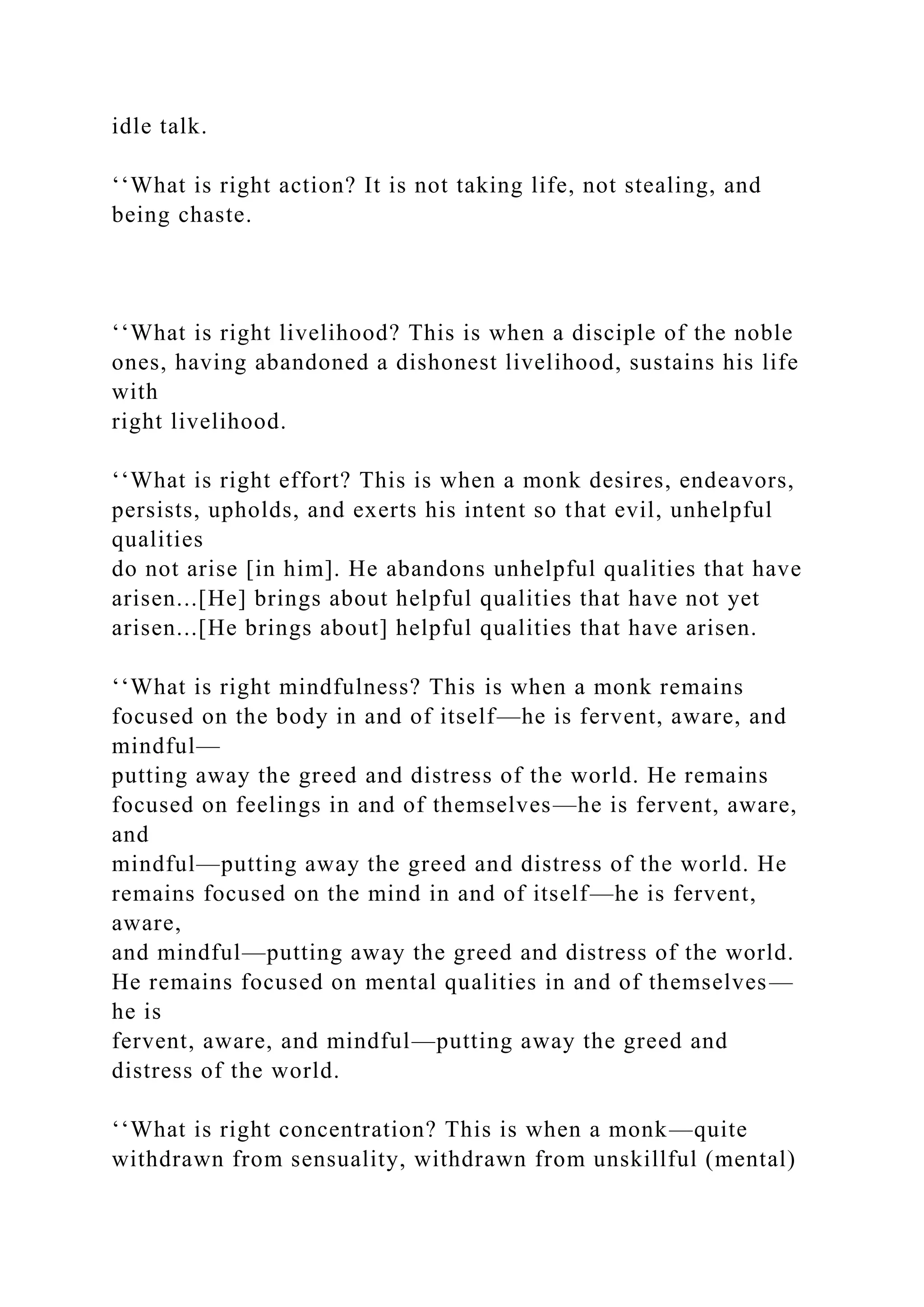 idle talk.
‘‘What is right action? It is not taking life, not stealing, and
being chaste.
‘‘What is right livelihood? This is when a disciple of the noble
ones, having abandoned a dishonest livelihood, sustains his life
with
right livelihood.
‘‘What is right effort? This is when a monk desires, endeavors,
persists, upholds, and exerts his intent so that evil, unhelpful
qualities
do not arise [in him]. He abandons unhelpful qualities that have
arisen...[He] brings about helpful qualities that have not yet
arisen...[He brings about] helpful qualities that have arisen.
‘‘What is right mindfulness? This is when a monk remains
focused on the body in and of itself—he is fervent, aware, and
mindful—
putting away the greed and distress of the world. He remains
focused on feelings in and of themselves—he is fervent, aware,
and
mindful—putting away the greed and distress of the world. He
remains focused on the mind in and of itself—he is fervent,
aware,
and mindful—putting away the greed and distress of the world.
He remains focused on mental qualities in and of themselves—
he is
fervent, aware, and mindful—putting away the greed and
distress of the world.
‘‘What is right concentration? This is when a monk—quite
withdrawn from sensuality, withdrawn from unskillful (mental)
 