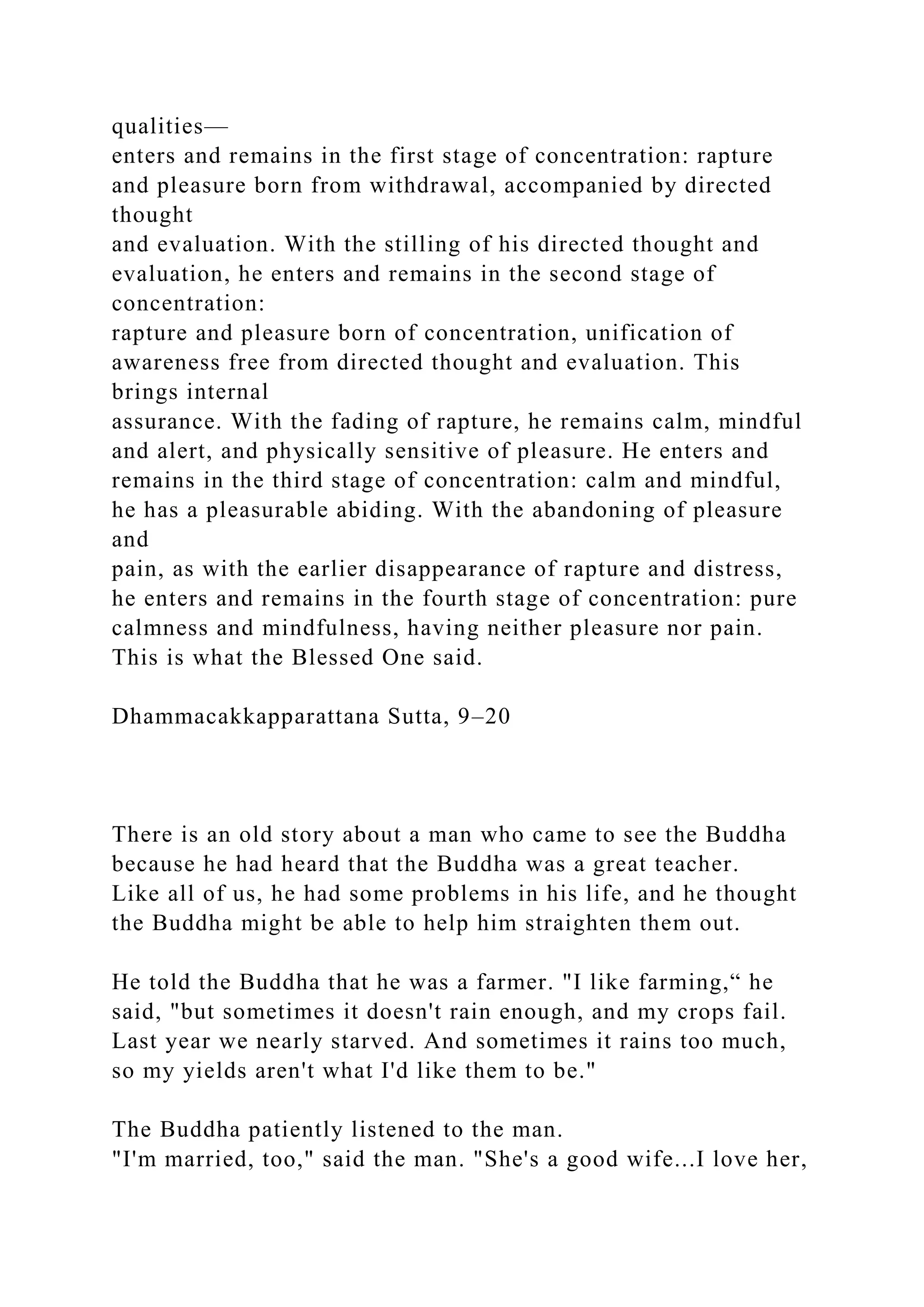 qualities—
enters and remains in the first stage of concentration: rapture
and pleasure born from withdrawal, accompanied by directed
thought
and evaluation. With the stilling of his directed thought and
evaluation, he enters and remains in the second stage of
concentration:
rapture and pleasure born of concentration, unification of
awareness free from directed thought and evaluation. This
brings internal
assurance. With the fading of rapture, he remains calm, mindful
and alert, and physically sensitive of pleasure. He enters and
remains in the third stage of concentration: calm and mindful,
he has a pleasurable abiding. With the abandoning of pleasure
and
pain, as with the earlier disappearance of rapture and distress,
he enters and remains in the fourth stage of concentration: pure
calmness and mindfulness, having neither pleasure nor pain.
This is what the Blessed One said.
Dhammacakkapparattana Sutta, 9–20
There is an old story about a man who came to see the Buddha
because he had heard that the Buddha was a great teacher.
Like all of us, he had some problems in his life, and he thought
the Buddha might be able to help him straighten them out.
He told the Buddha that he was a farmer. "I like farming,“ he
said, "but sometimes it doesn't rain enough, and my crops fail.
Last year we nearly starved. And sometimes it rains too much,
so my yields aren't what I'd like them to be."
The Buddha patiently listened to the man.
"I'm married, too," said the man. "She's a good wife...I love her,
 