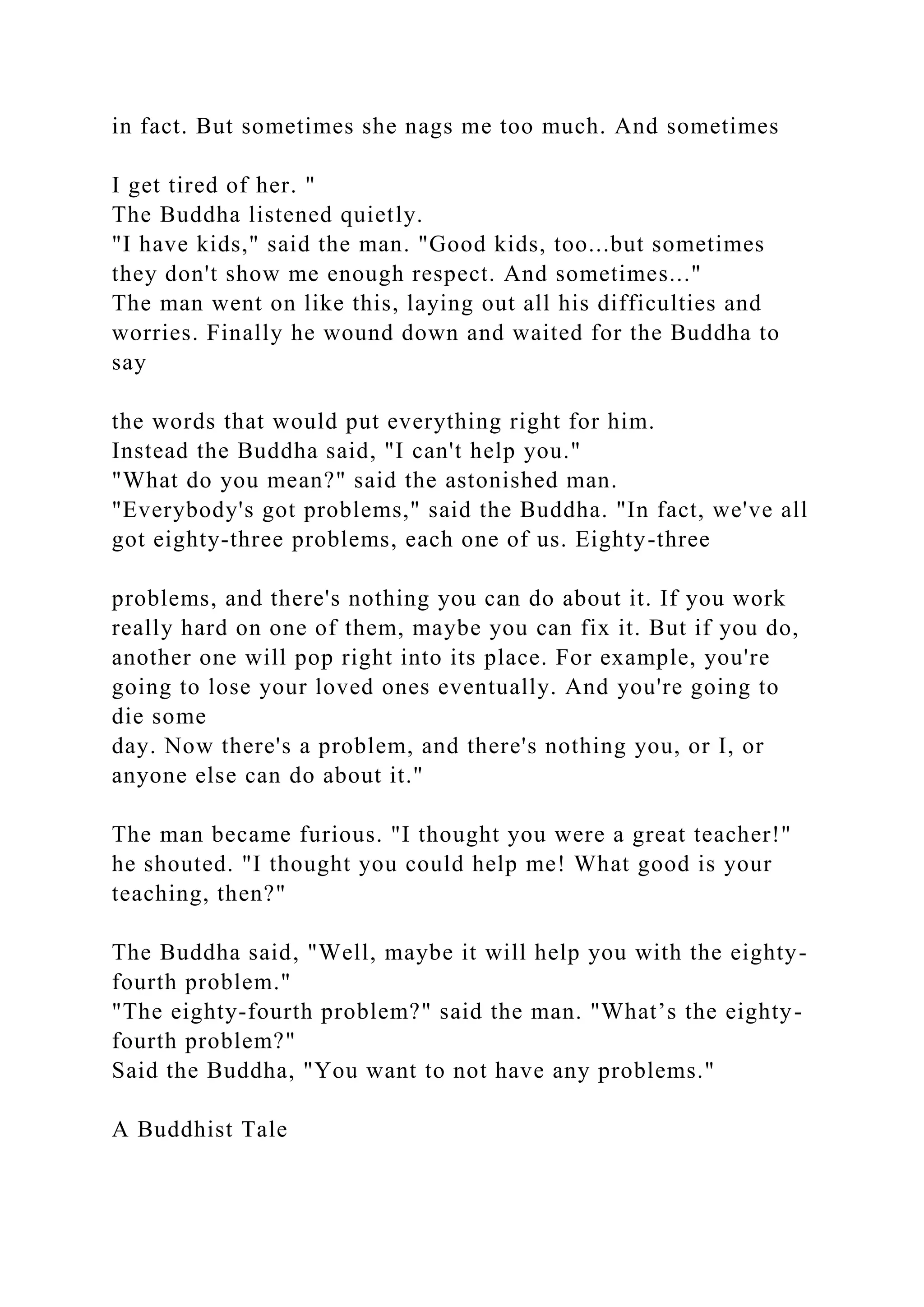 in fact. But sometimes she nags me too much. And sometimes
I get tired of her. "
The Buddha listened quietly.
"I have kids," said the man. "Good kids, too...but sometimes
they don't show me enough respect. And sometimes..."
The man went on like this, laying out all his difficulties and
worries. Finally he wound down and waited for the Buddha to
say
the words that would put everything right for him.
Instead the Buddha said, "I can't help you."
"What do you mean?" said the astonished man.
"Everybody's got problems," said the Buddha. "In fact, we've all
got eighty-three problems, each one of us. Eighty-three
problems, and there's nothing you can do about it. If you work
really hard on one of them, maybe you can fix it. But if you do,
another one will pop right into its place. For example, you're
going to lose your loved ones eventually. And you're going to
die some
day. Now there's a problem, and there's nothing you, or I, or
anyone else can do about it."
The man became furious. "I thought you were a great teacher!"
he shouted. "I thought you could help me! What good is your
teaching, then?"
The Buddha said, "Well, maybe it will help you with the eighty-
fourth problem."
"The eighty-fourth problem?" said the man. "What’s the eighty-
fourth problem?"
Said the Buddha, "You want to not have any problems."
A Buddhist Tale
 