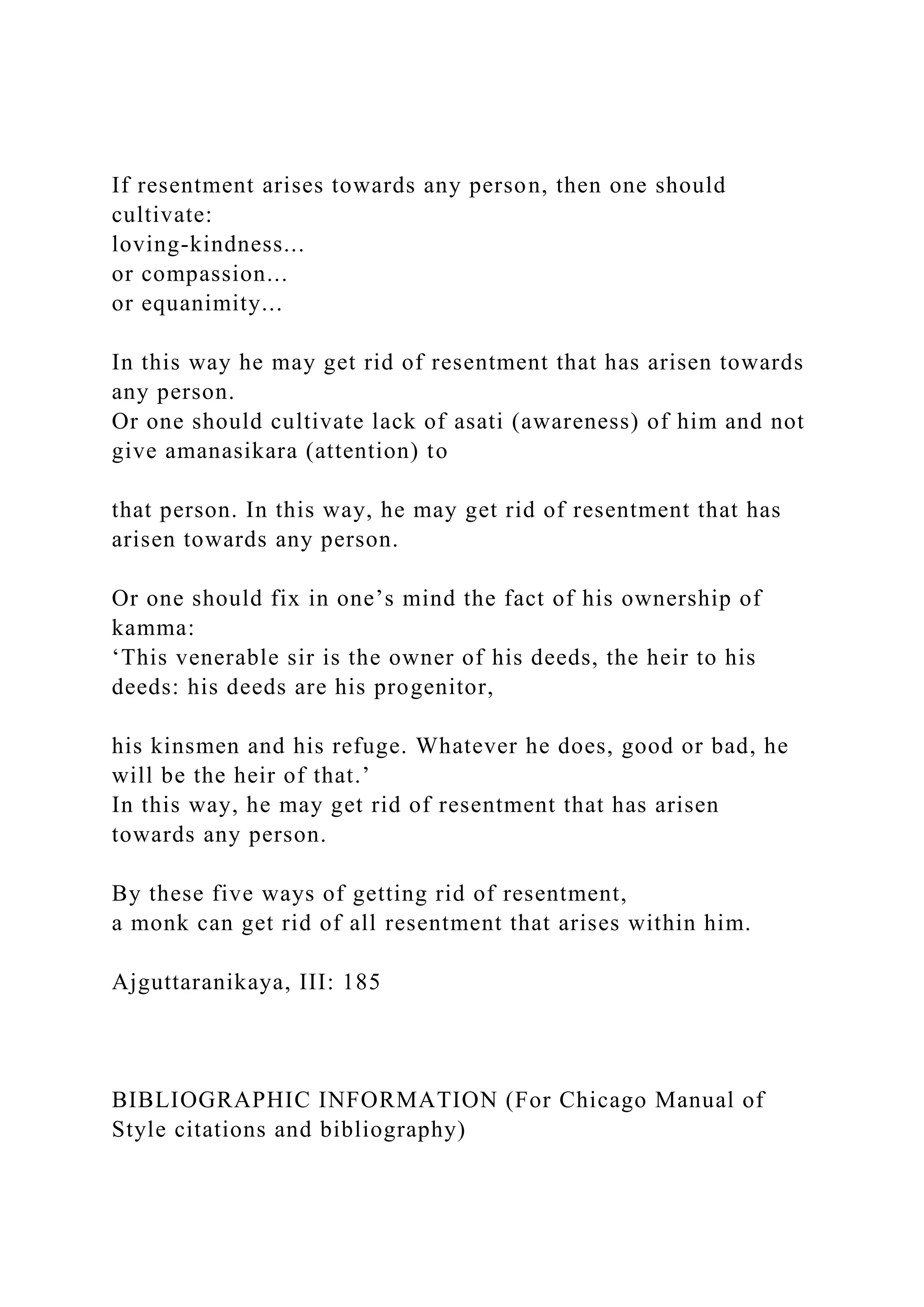 If resentment arises towards any person, then one should
cultivate:
loving-kindness...
or compassion...
or equanimity...
In this way he may get rid of resentment that has arisen towards
any person.
Or one should cultivate lack of asati (awareness) of him and not
give amanasikara (attention) to
that person. In this way, he may get rid of resentment that has
arisen towards any person.
Or one should fix in one’s mind the fact of his ownership of
kamma:
‘This venerable sir is the owner of his deeds, the heir to his
deeds: his deeds are his progenitor,
his kinsmen and his refuge. Whatever he does, good or bad, he
will be the heir of that.’
In this way, he may get rid of resentment that has arisen
towards any person.
By these five ways of getting rid of resentment,
a monk can get rid of all resentment that arises within him.
Ajguttaranikaya, III: 185
BIBLIOGRAPHIC INFORMATION (For Chicago Manual of
Style citations and bibliography)
 