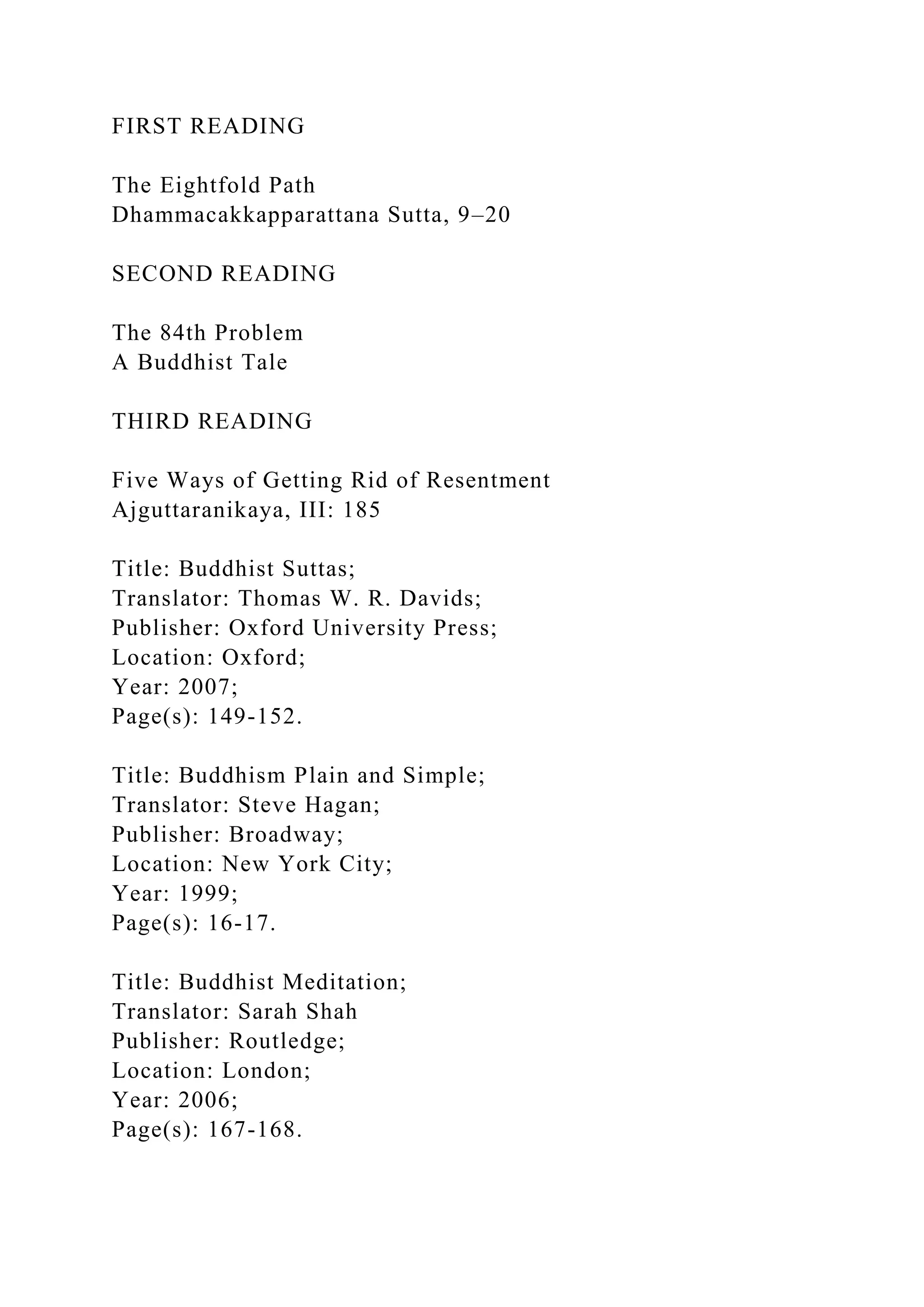 FIRST READING
The Eightfold Path
Dhammacakkapparattana Sutta, 9–20
SECOND READING
The 84th Problem
A Buddhist Tale
THIRD READING
Five Ways of Getting Rid of Resentment
Ajguttaranikaya, III: 185
Title: Buddhist Suttas;
Translator: Thomas W. R. Davids;
Publisher: Oxford University Press;
Location: Oxford;
Year: 2007;
Page(s): 149-152.
Title: Buddhism Plain and Simple;
Translator: Steve Hagan;
Publisher: Broadway;
Location: New York City;
Year: 1999;
Page(s): 16-17.
Title: Buddhist Meditation;
Translator: Sarah Shah
Publisher: Routledge;
Location: London;
Year: 2006;
Page(s): 167-168.
 