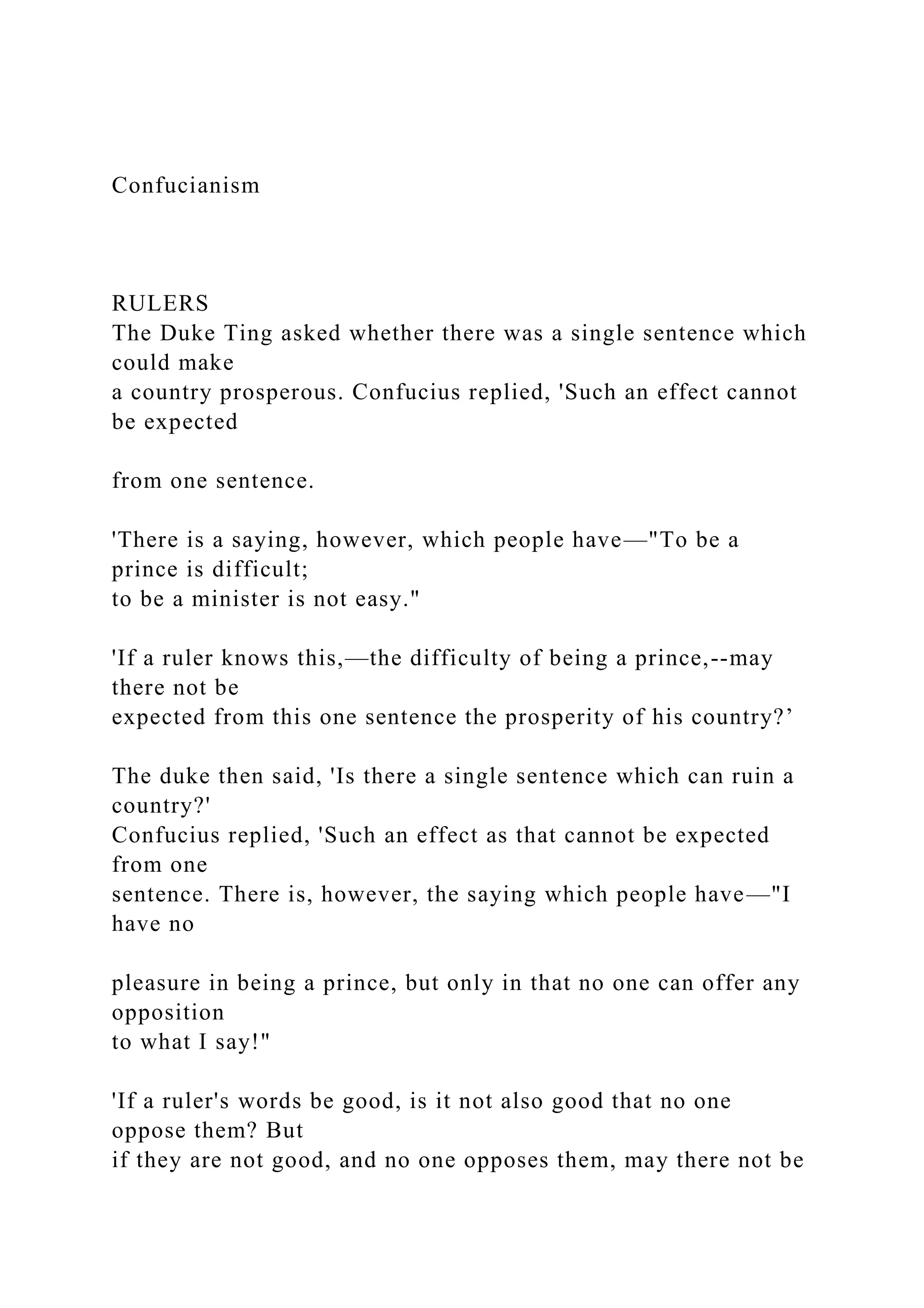 Confucianism
RULERS
The Duke Ting asked whether there was a single sentence which
could make
a country prosperous. Confucius replied, 'Such an effect cannot
be expected
from one sentence.
'There is a saying, however, which people have—"To be a
prince is difficult;
to be a minister is not easy."
'If a ruler knows this,—the difficulty of being a prince,--may
there not be
expected from this one sentence the prosperity of his country?’
The duke then said, 'Is there a single sentence which can ruin a
country?'
Confucius replied, 'Such an effect as that cannot be expected
from one
sentence. There is, however, the saying which people have—"I
have no
pleasure in being a prince, but only in that no one can offer any
opposition
to what I say!"
'If a ruler's words be good, is it not also good that no one
oppose them? But
if they are not good, and no one opposes them, may there not be
 