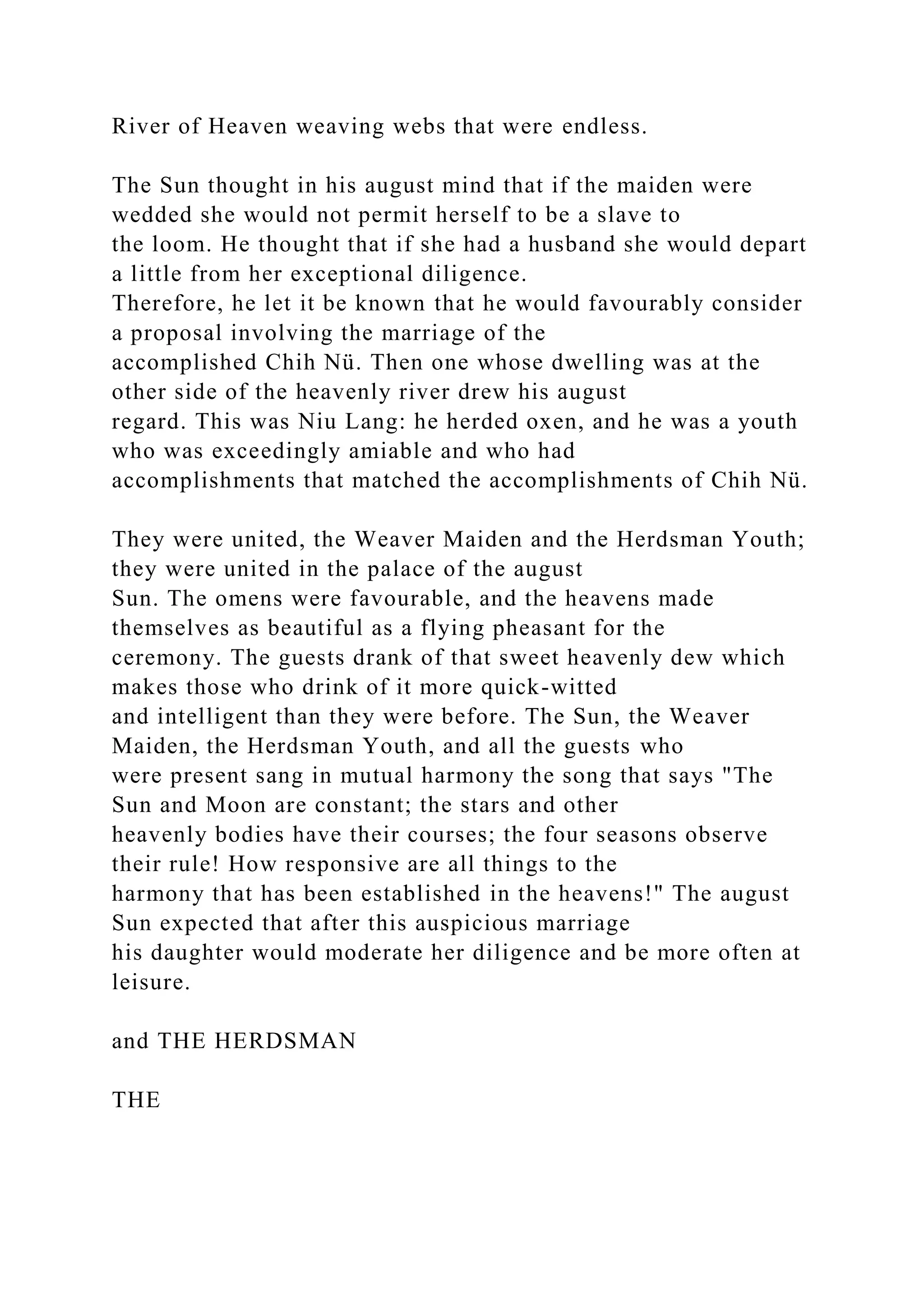 River of Heaven weaving webs that were endless.
The Sun thought in his august mind that if the maiden were
wedded she would not permit herself to be a slave to
the loom. He thought that if she had a husband she would depart
a little from her exceptional diligence.
Therefore, he let it be known that he would favourably consider
a proposal involving the marriage of the
accomplished Chih Nü. Then one whose dwelling was at the
other side of the heavenly river drew his august
regard. This was Niu Lang: he herded oxen, and he was a youth
who was exceedingly amiable and who had
accomplishments that matched the accomplishments of Chih Nü.
They were united, the Weaver Maiden and the Herdsman Youth;
they were united in the palace of the august
Sun. The omens were favourable, and the heavens made
themselves as beautiful as a flying pheasant for the
ceremony. The guests drank of that sweet heavenly dew which
makes those who drink of it more quick-witted
and intelligent than they were before. The Sun, the Weaver
Maiden, the Herdsman Youth, and all the guests who
were present sang in mutual harmony the song that says "The
Sun and Moon are constant; the stars and other
heavenly bodies have their courses; the four seasons observe
their rule! How responsive are all things to the
harmony that has been established in the heavens!" The august
Sun expected that after this auspicious marriage
his daughter would moderate her diligence and be more often at
leisure.
and THE HERDSMAN
THE
 