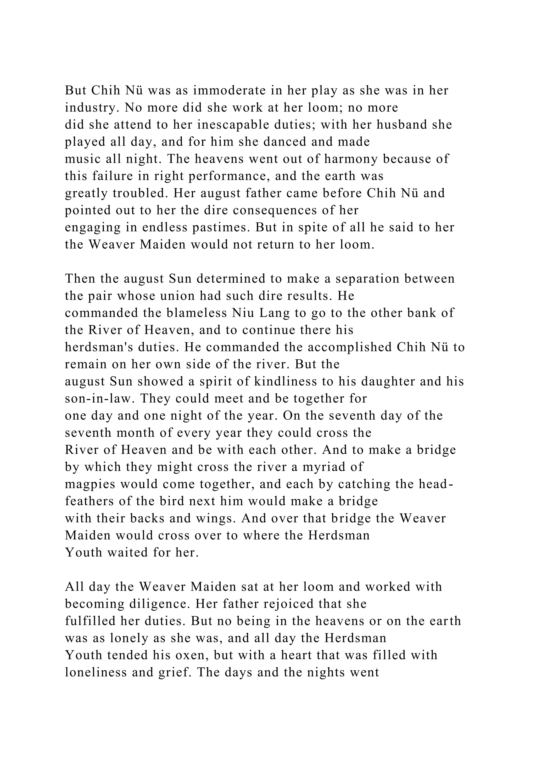 But Chih Nü was as immoderate in her play as she was in her
industry. No more did she work at her loom; no more
did she attend to her inescapable duties; with her husband she
played all day, and for him she danced and made
music all night. The heavens went out of harmony because of
this failure in right performance, and the earth was
greatly troubled. Her august father came before Chih Nü and
pointed out to her the dire consequences of her
engaging in endless pastimes. But in spite of all he said to her
the Weaver Maiden would not return to her loom.
Then the august Sun determined to make a separation between
the pair whose union had such dire results. He
commanded the blameless Niu Lang to go to the other bank of
the River of Heaven, and to continue there his
herdsman's duties. He commanded the accomplished Chih Nü to
remain on her own side of the river. But the
august Sun showed a spirit of kindliness to his daughter and his
son-in-law. They could meet and be together for
one day and one night of the year. On the seventh day of the
seventh month of every year they could cross the
River of Heaven and be with each other. And to make a bridge
by which they might cross the river a myriad of
magpies would come together, and each by catching the head-
feathers of the bird next him would make a bridge
with their backs and wings. And over that bridge the Weaver
Maiden would cross over to where the Herdsman
Youth waited for her.
All day the Weaver Maiden sat at her loom and worked with
becoming diligence. Her father rejoiced that she
fulfilled her duties. But no being in the heavens or on the earth
was as lonely as she was, and all day the Herdsman
Youth tended his oxen, but with a heart that was filled with
loneliness and grief. The days and the nights went
 