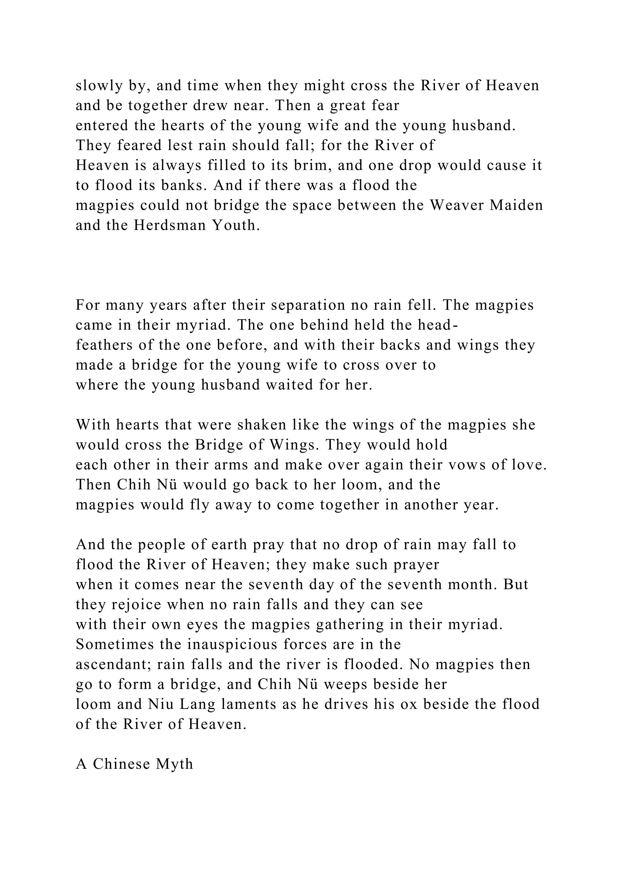 slowly by, and time when they might cross the River of Heaven
and be together drew near. Then a great fear
entered the hearts of the young wife and the young husband.
They feared lest rain should fall; for the River of
Heaven is always filled to its brim, and one drop would cause it
to flood its banks. And if there was a flood the
magpies could not bridge the space between the Weaver Maiden
and the Herdsman Youth.
For many years after their separation no rain fell. The magpies
came in their myriad. The one behind held the head-
feathers of the one before, and with their backs and wings they
made a bridge for the young wife to cross over to
where the young husband waited for her.
With hearts that were shaken like the wings of the magpies she
would cross the Bridge of Wings. They would hold
each other in their arms and make over again their vows of love.
Then Chih Nü would go back to her loom, and the
magpies would fly away to come together in another year.
And the people of earth pray that no drop of rain may fall to
flood the River of Heaven; they make such prayer
when it comes near the seventh day of the seventh month. But
they rejoice when no rain falls and they can see
with their own eyes the magpies gathering in their myriad.
Sometimes the inauspicious forces are in the
ascendant; rain falls and the river is flooded. No magpies then
go to form a bridge, and Chih Nü weeps beside her
loom and Niu Lang laments as he drives his ox beside the flood
of the River of Heaven.
A Chinese Myth
 
