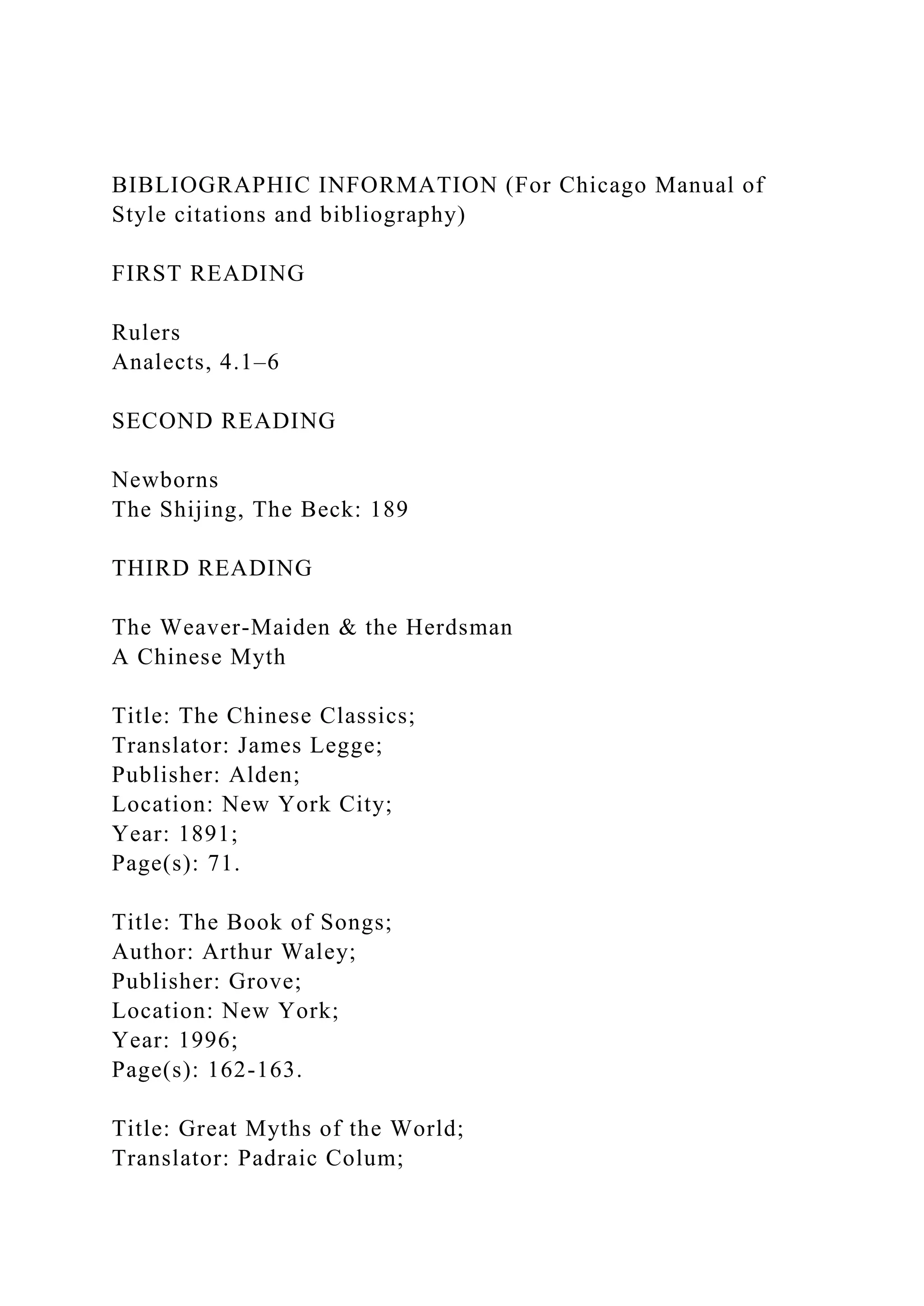 BIBLIOGRAPHIC INFORMATION (For Chicago Manual of
Style citations and bibliography)
FIRST READING
Rulers
Analects, 4.1–6
SECOND READING
Newborns
The Shijing, The Beck: 189
THIRD READING
The Weaver-Maiden & the Herdsman
A Chinese Myth
Title: The Chinese Classics;
Translator: James Legge;
Publisher: Alden;
Location: New York City;
Year: 1891;
Page(s): 71.
Title: The Book of Songs;
Author: Arthur Waley;
Publisher: Grove;
Location: New York;
Year: 1996;
Page(s): 162-163.
Title: Great Myths of the World;
Translator: Padraic Colum;
 