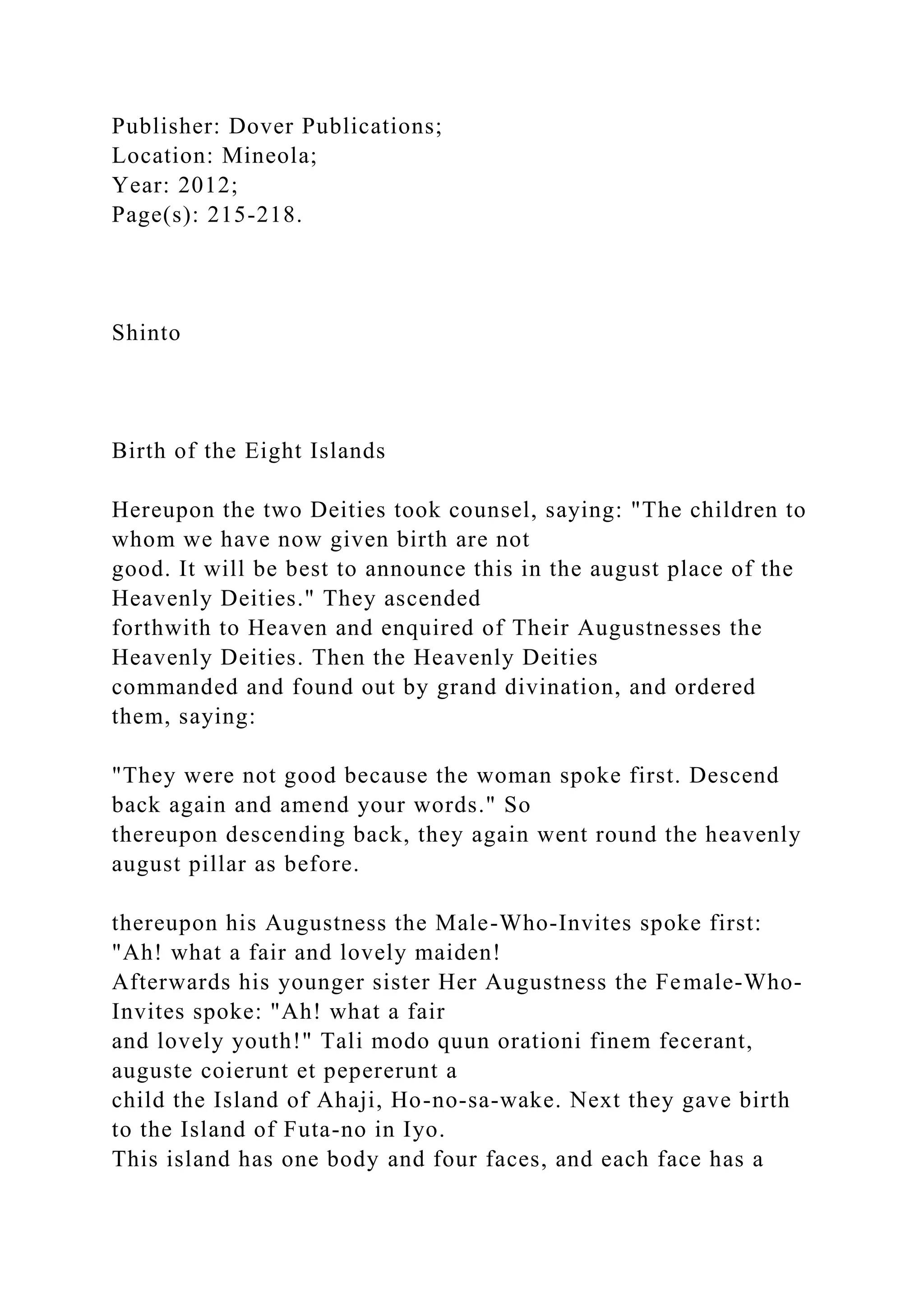 Publisher: Dover Publications;
Location: Mineola;
Year: 2012;
Page(s): 215-218.
Shinto
Birth of the Eight Islands
Hereupon the two Deities took counsel, saying: "The children to
whom we have now given birth are not
good. It will be best to announce this in the august place of the
Heavenly Deities." They ascended
forthwith to Heaven and enquired of Their Augustnesses the
Heavenly Deities. Then the Heavenly Deities
commanded and found out by grand divination, and ordered
them, saying:
"They were not good because the woman spoke first. Descend
back again and amend your words." So
thereupon descending back, they again went round the heavenly
august pillar as before.
thereupon his Augustness the Male-Who-Invites spoke first:
"Ah! what a fair and lovely maiden!
Afterwards his younger sister Her Augustness the Female-Who-
Invites spoke: "Ah! what a fair
and lovely youth!" Tali modo quun orationi finem fecerant,
auguste coierunt et pepererunt a
child the Island of Ahaji, Ho-no-sa-wake. Next they gave birth
to the Island of Futa-no in Iyo.
This island has one body and four faces, and each face has a
 