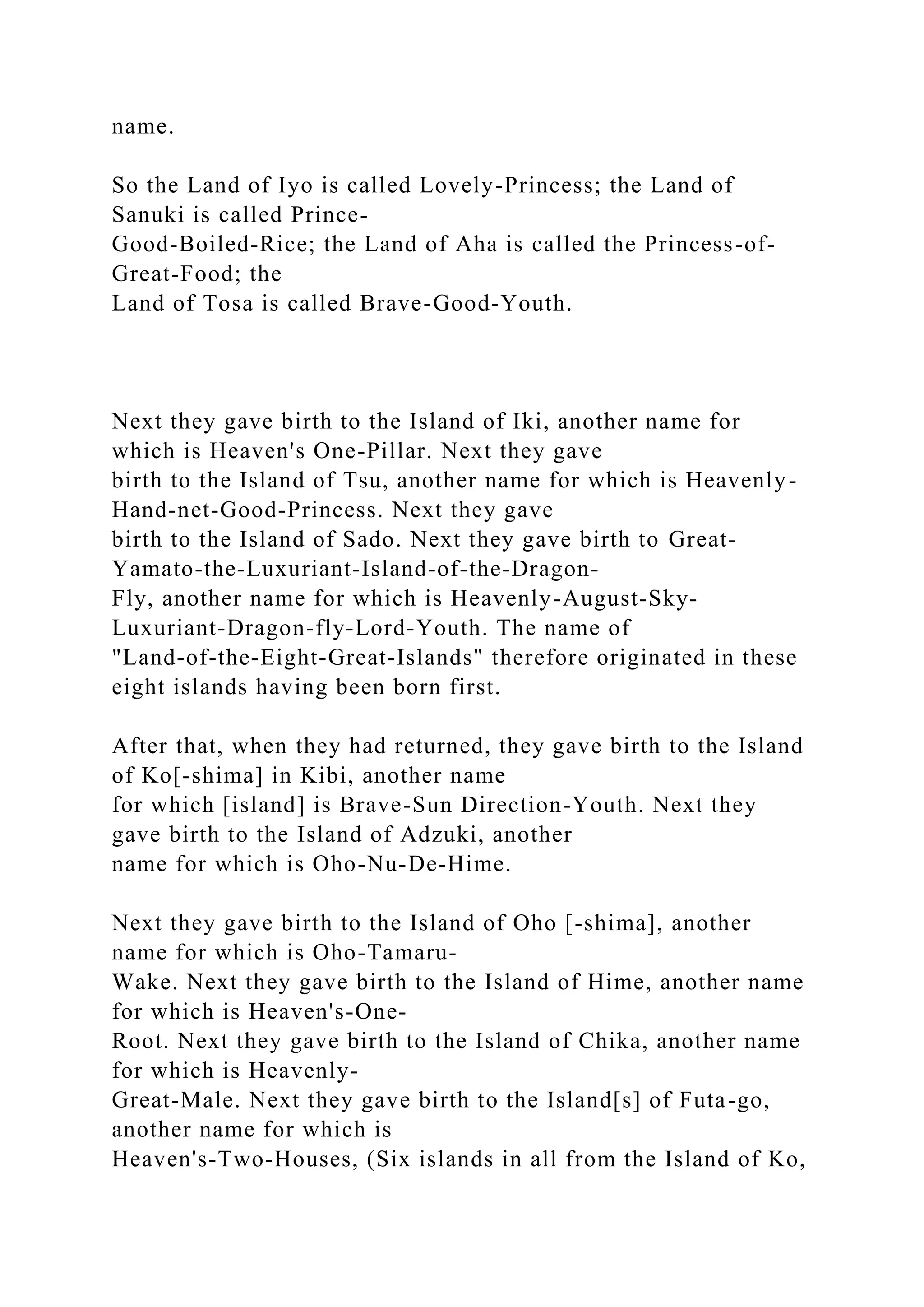 name.
So the Land of Iyo is called Lovely-Princess; the Land of
Sanuki is called Prince-
Good-Boiled-Rice; the Land of Aha is called the Princess-of-
Great-Food; the
Land of Tosa is called Brave-Good-Youth.
Next they gave birth to the Island of Iki, another name for
which is Heaven's One-Pillar. Next they gave
birth to the Island of Tsu, another name for which is Heavenly-
Hand-net-Good-Princess. Next they gave
birth to the Island of Sado. Next they gave birth to Great-
Yamato-the-Luxuriant-Island-of-the-Dragon-
Fly, another name for which is Heavenly-August-Sky-
Luxuriant-Dragon-fly-Lord-Youth. The name of
"Land-of-the-Eight-Great-Islands" therefore originated in these
eight islands having been born first.
After that, when they had returned, they gave birth to the Island
of Ko[-shima] in Kibi, another name
for which [island] is Brave-Sun Direction-Youth. Next they
gave birth to the Island of Adzuki, another
name for which is Oho-Nu-De-Hime.
Next they gave birth to the Island of Oho [-shima], another
name for which is Oho-Tamaru-
Wake. Next they gave birth to the Island of Hime, another name
for which is Heaven's-One-
Root. Next they gave birth to the Island of Chika, another name
for which is Heavenly-
Great-Male. Next they gave birth to the Island[s] of Futa-go,
another name for which is
Heaven's-Two-Houses, (Six islands in all from the Island of Ko,
 