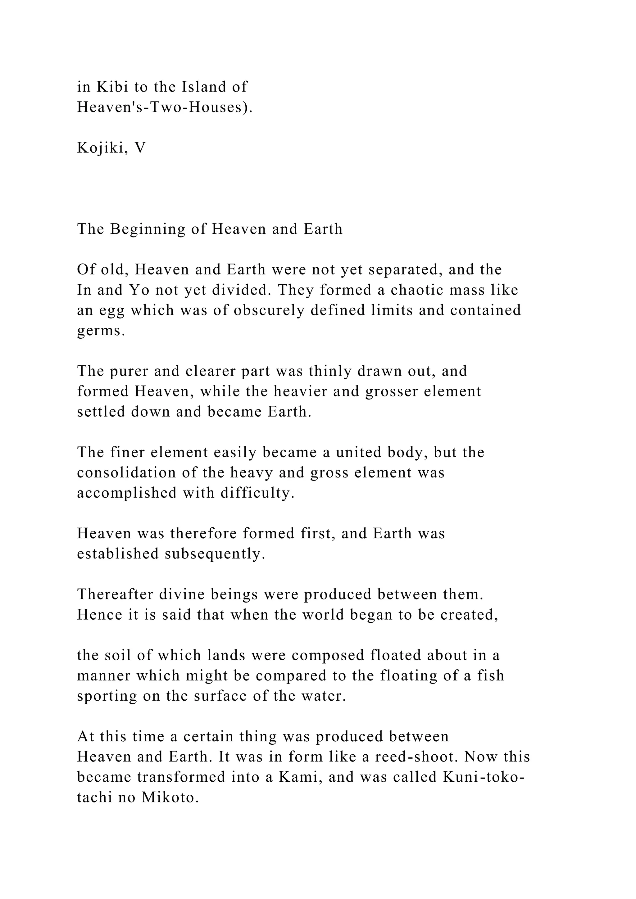 in Kibi to the Island of
Heaven's-Two-Houses).
Kojiki, V
The Beginning of Heaven and Earth
Of old, Heaven and Earth were not yet separated, and the
In and Yo not yet divided. They formed a chaotic mass like
an egg which was of obscurely defined limits and contained
germs.
The purer and clearer part was thinly drawn out, and
formed Heaven, while the heavier and grosser element
settled down and became Earth.
The finer element easily became a united body, but the
consolidation of the heavy and gross element was
accomplished with difficulty.
Heaven was therefore formed first, and Earth was
established subsequently.
Thereafter divine beings were produced between them.
Hence it is said that when the world began to be created,
the soil of which lands were composed floated about in a
manner which might be compared to the floating of a fish
sporting on the surface of the water.
At this time a certain thing was produced between
Heaven and Earth. It was in form like a reed-shoot. Now this
became transformed into a Kami, and was called Kuni-toko-
tachi no Mikoto.
 