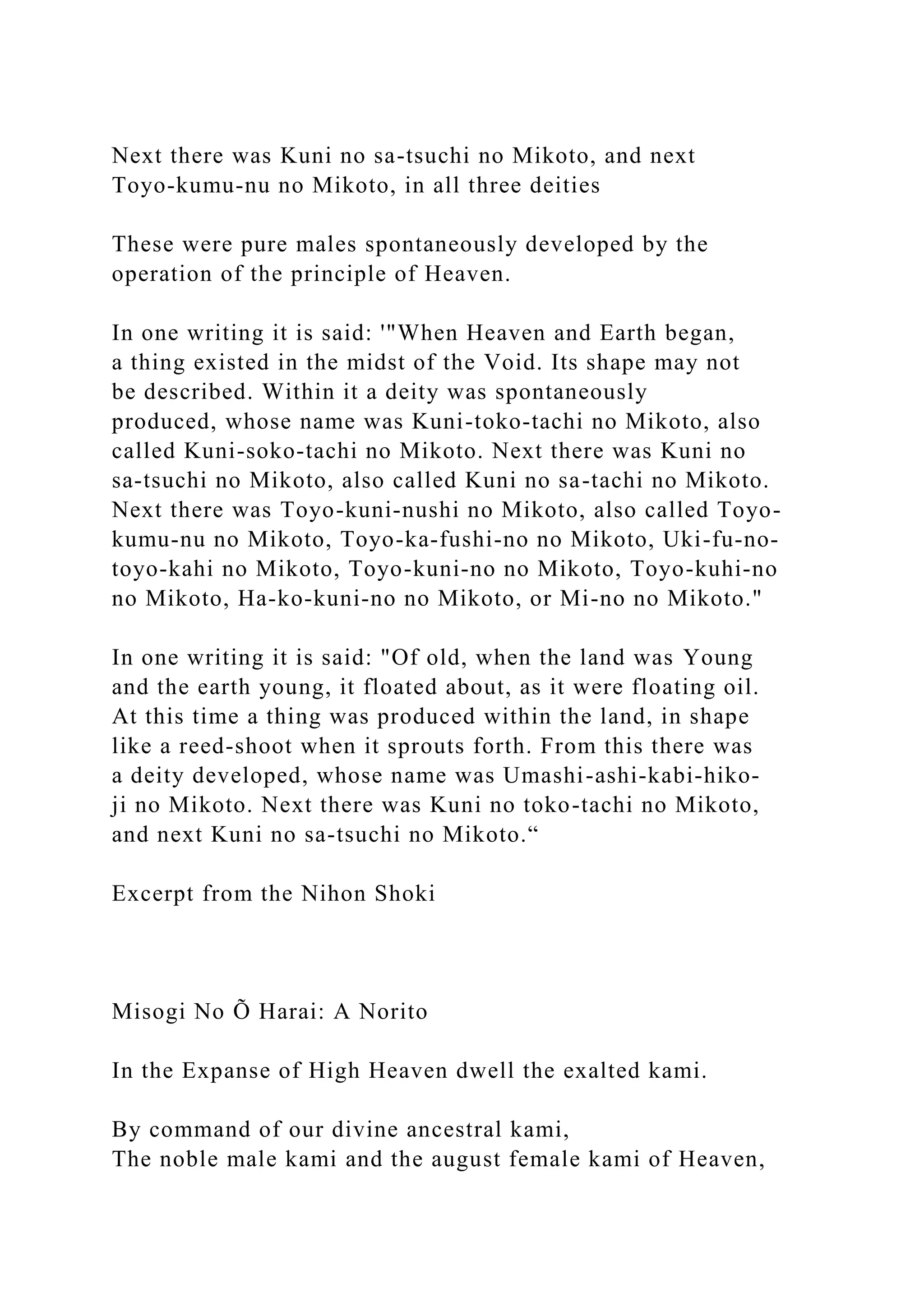 Next there was Kuni no sa-tsuchi no Mikoto, and next
Toyo-kumu-nu no Mikoto, in all three deities
These were pure males spontaneously developed by the
operation of the principle of Heaven.
In one writing it is said: '"When Heaven and Earth began,
a thing existed in the midst of the Void. Its shape may not
be described. Within it a deity was spontaneously
produced, whose name was Kuni-toko-tachi no Mikoto, also
called Kuni-soko-tachi no Mikoto. Next there was Kuni no
sa-tsuchi no Mikoto, also called Kuni no sa-tachi no Mikoto.
Next there was Toyo-kuni-nushi no Mikoto, also called Toyo-
kumu-nu no Mikoto, Toyo-ka-fushi-no no Mikoto, Uki-fu-no-
toyo-kahi no Mikoto, Toyo-kuni-no no Mikoto, Toyo-kuhi-no
no Mikoto, Ha-ko-kuni-no no Mikoto, or Mi-no no Mikoto."
In one writing it is said: "Of old, when the land was Young
and the earth young, it floated about, as it were floating oil.
At this time a thing was produced within the land, in shape
like a reed-shoot when it sprouts forth. From this there was
a deity developed, whose name was Umashi-ashi-kabi-hiko-
ji no Mikoto. Next there was Kuni no toko-tachi no Mikoto,
and next Kuni no sa-tsuchi no Mikoto.“
Excerpt from the Nihon Shoki
Misogi No Õ Harai: A Norito
In the Expanse of High Heaven dwell the exalted kami.
By command of our divine ancestral kami,
The noble male kami and the august female kami of Heaven,
 