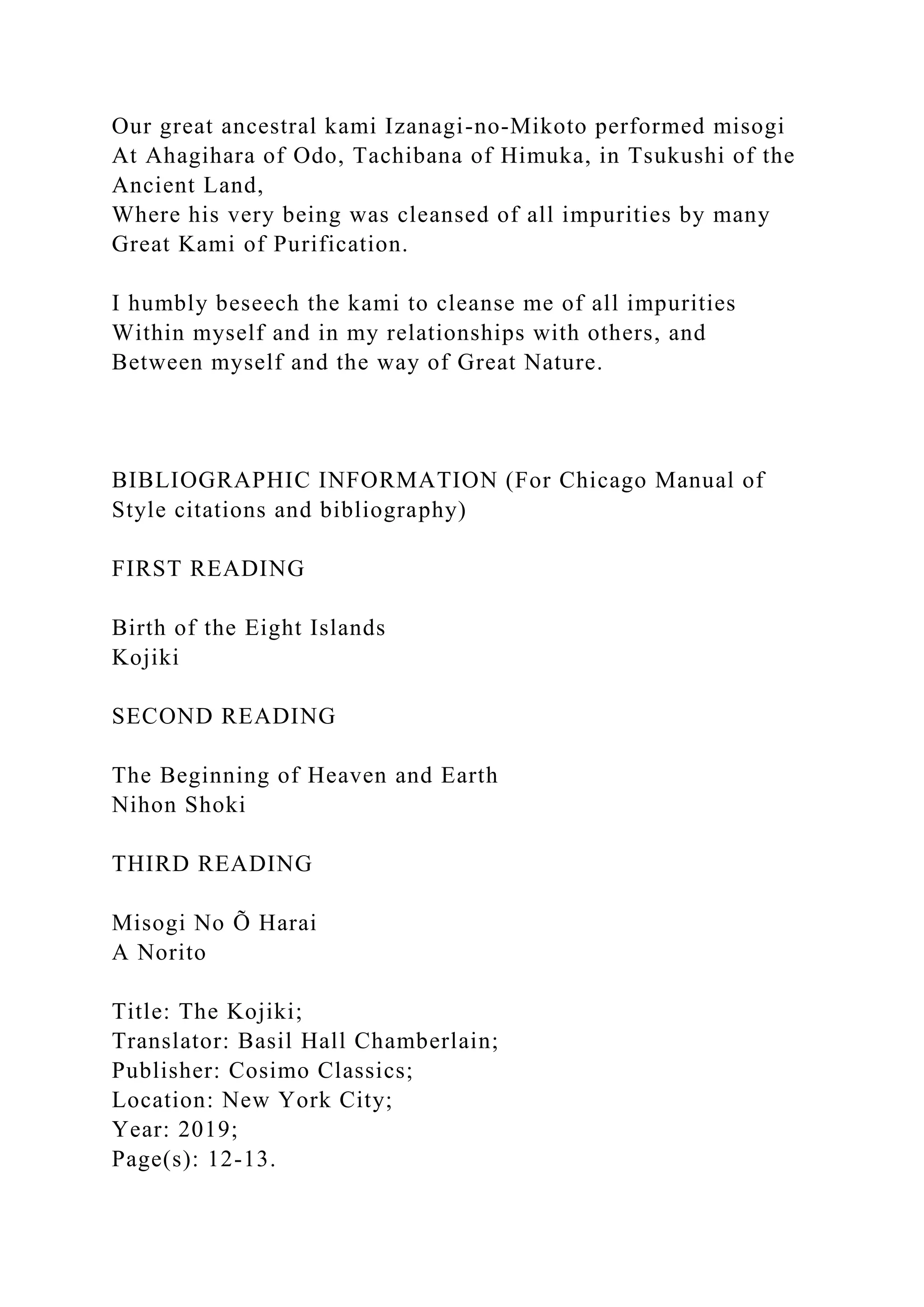 Our great ancestral kami Izanagi-no-Mikoto performed misogi
At Ahagihara of Odo, Tachibana of Himuka, in Tsukushi of the
Ancient Land,
Where his very being was cleansed of all impurities by many
Great Kami of Purification.
I humbly beseech the kami to cleanse me of all impurities
Within myself and in my relationships with others, and
Between myself and the way of Great Nature.
BIBLIOGRAPHIC INFORMATION (For Chicago Manual of
Style citations and bibliography)
FIRST READING
Birth of the Eight Islands
Kojiki
SECOND READING
The Beginning of Heaven and Earth
Nihon Shoki
THIRD READING
Misogi No Õ Harai
A Norito
Title: The Kojiki;
Translator: Basil Hall Chamberlain;
Publisher: Cosimo Classics;
Location: New York City;
Year: 2019;
Page(s): 12-13.
 