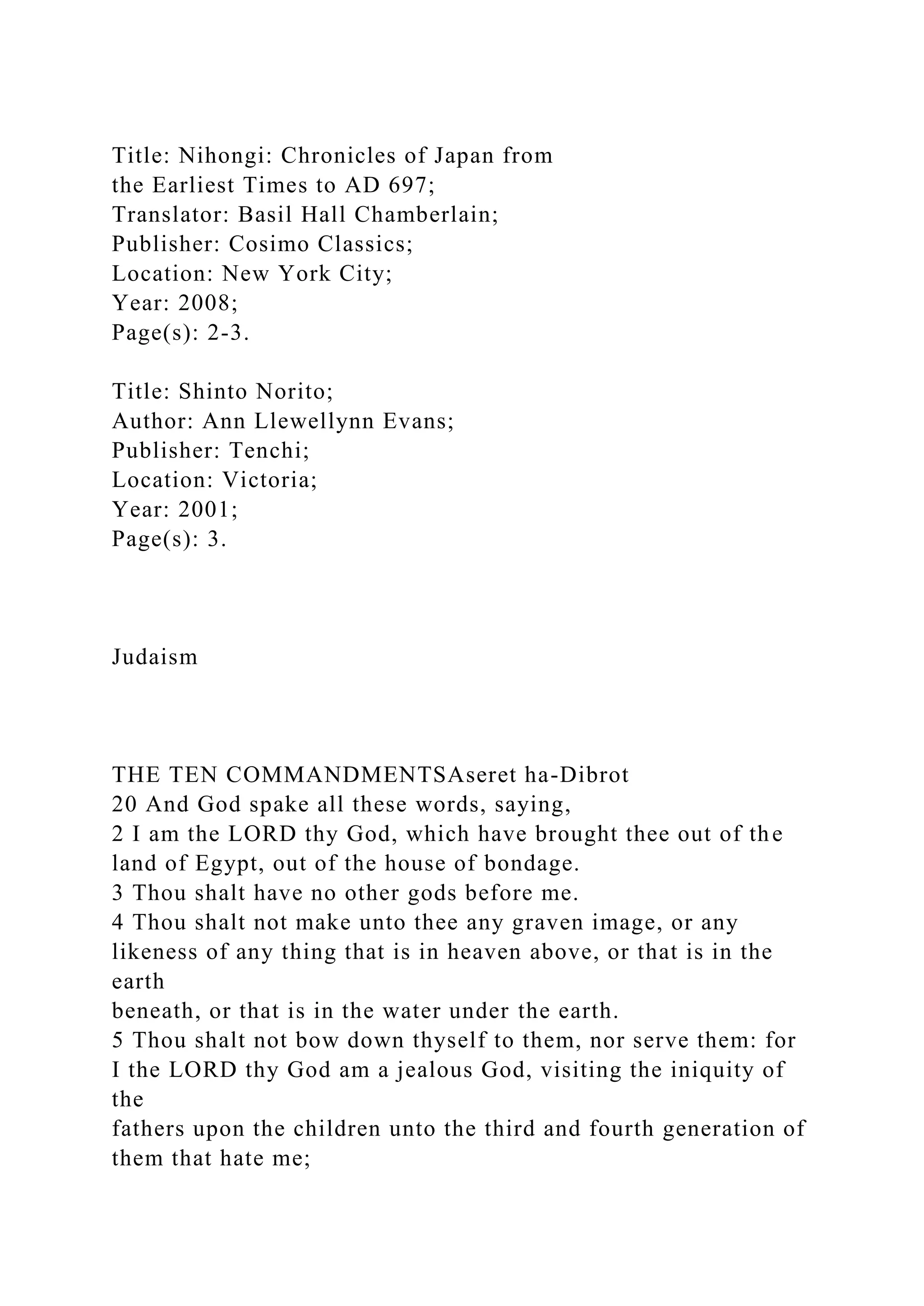 Title: Nihongi: Chronicles of Japan from
the Earliest Times to AD 697;
Translator: Basil Hall Chamberlain;
Publisher: Cosimo Classics;
Location: New York City;
Year: 2008;
Page(s): 2-3.
Title: Shinto Norito;
Author: Ann Llewellynn Evans;
Publisher: Tenchi;
Location: Victoria;
Year: 2001;
Page(s): 3.
Judaism
THE TEN COMMANDMENTSAseret ha-Dibrot
20 And God spake all these words, saying,
2 I am the LORD thy God, which have brought thee out of the
land of Egypt, out of the house of bondage.
3 Thou shalt have no other gods before me.
4 Thou shalt not make unto thee any graven image, or any
likeness of any thing that is in heaven above, or that is in the
earth
beneath, or that is in the water under the earth.
5 Thou shalt not bow down thyself to them, nor serve them: for
I the LORD thy God am a jealous God, visiting the iniquity of
the
fathers upon the children unto the third and fourth generation of
them that hate me;
 