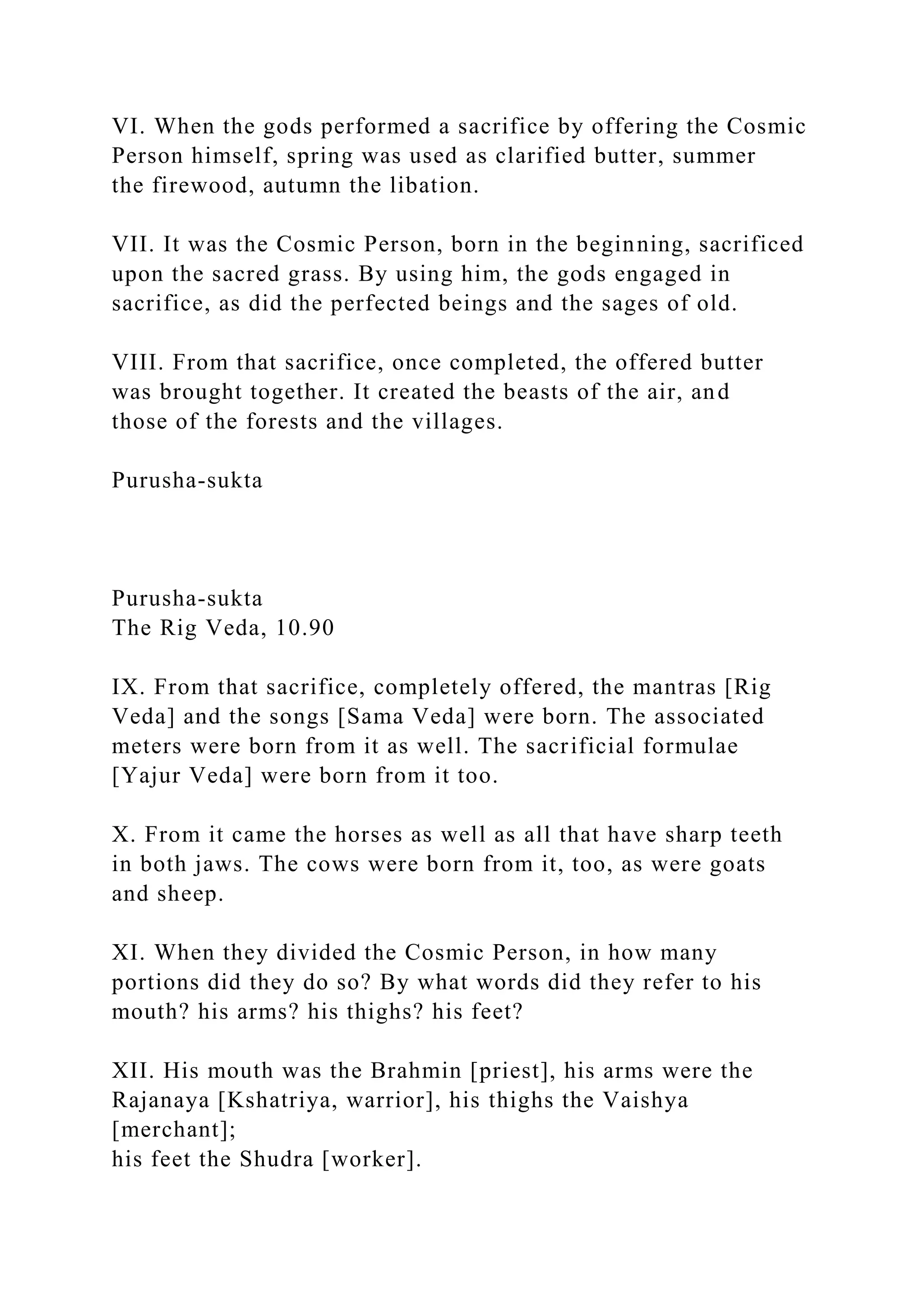VI. When the gods performed a sacrifice by offering the Cosmic
Person himself, spring was used as clarified butter, summer
the firewood, autumn the libation.
VII. It was the Cosmic Person, born in the beginning, sacrificed
upon the sacred grass. By using him, the gods engaged in
sacrifice, as did the perfected beings and the sages of old.
VIII. From that sacrifice, once completed, the offered butter
was brought together. It created the beasts of the air, and
those of the forests and the villages.
Purusha-sukta
Purusha-sukta
The Rig Veda, 10.90
IX. From that sacrifice, completely offered, the mantras [Rig
Veda] and the songs [Sama Veda] were born. The associated
meters were born from it as well. The sacrificial formulae
[Yajur Veda] were born from it too.
X. From it came the horses as well as all that have sharp teeth
in both jaws. The cows were born from it, too, as were goats
and sheep.
XI. When they divided the Cosmic Person, in how many
portions did they do so? By what words did they refer to his
mouth? his arms? his thighs? his feet?
XII. His mouth was the Brahmin [priest], his arms were the
Rajanaya [Kshatriya, warrior], his thighs the Vaishya
[merchant];
his feet the Shudra [worker].
 