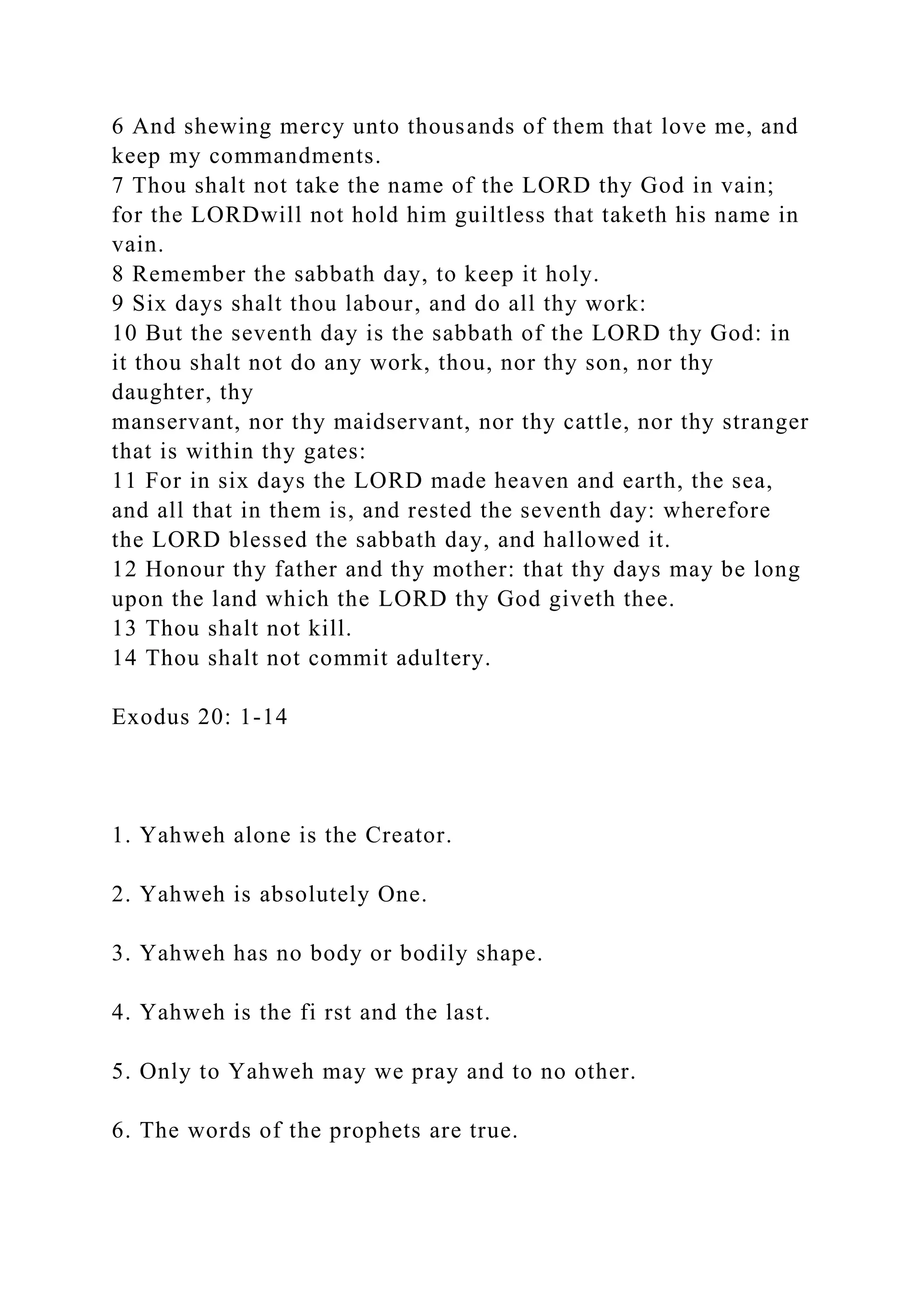 6 And shewing mercy unto thousands of them that love me, and
keep my commandments.
7 Thou shalt not take the name of the LORD thy God in vain;
for the LORDwill not hold him guiltless that taketh his name in
vain.
8 Remember the sabbath day, to keep it holy.
9 Six days shalt thou labour, and do all thy work:
10 But the seventh day is the sabbath of the LORD thy God: in
it thou shalt not do any work, thou, nor thy son, nor thy
daughter, thy
manservant, nor thy maidservant, nor thy cattle, nor thy stranger
that is within thy gates:
11 For in six days the LORD made heaven and earth, the sea,
and all that in them is, and rested the seventh day: wherefore
the LORD blessed the sabbath day, and hallowed it.
12 Honour thy father and thy mother: that thy days may be long
upon the land which the LORD thy God giveth thee.
13 Thou shalt not kill.
14 Thou shalt not commit adultery.
Exodus 20: 1-14
1. Yahweh alone is the Creator.
2. Yahweh is absolutely One.
3. Yahweh has no body or bodily shape.
4. Yahweh is the fi rst and the last.
5. Only to Yahweh may we pray and to no other.
6. The words of the prophets are true.
 