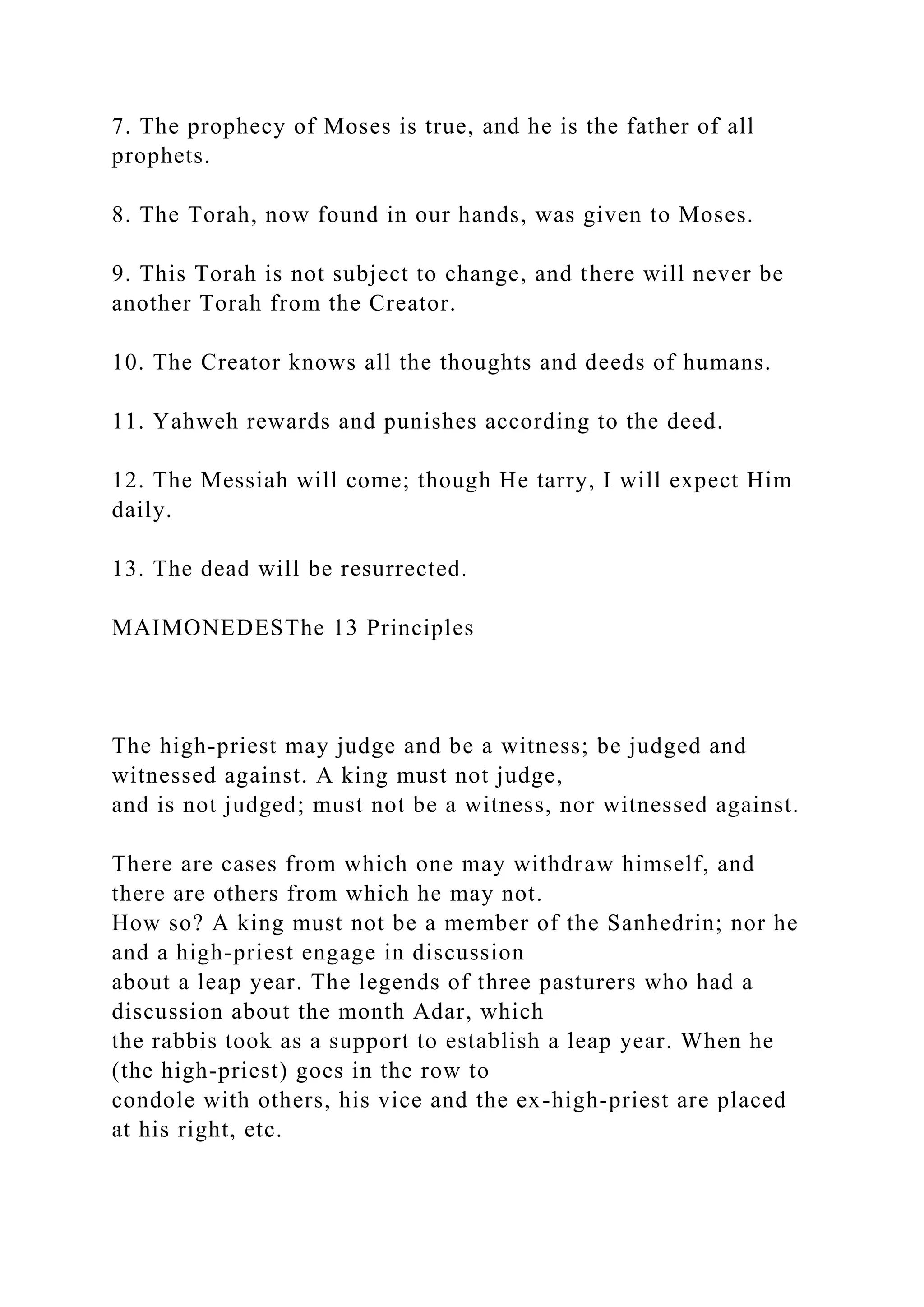7. The prophecy of Moses is true, and he is the father of all
prophets.
8. The Torah, now found in our hands, was given to Moses.
9. This Torah is not subject to change, and there will never be
another Torah from the Creator.
10. The Creator knows all the thoughts and deeds of humans.
11. Yahweh rewards and punishes according to the deed.
12. The Messiah will come; though He tarry, I will expect Him
daily.
13. The dead will be resurrected.
MAIMONEDESThe 13 Principles
The high-priest may judge and be a witness; be judged and
witnessed against. A king must not judge,
and is not judged; must not be a witness, nor witnessed against.
There are cases from which one may withdraw himself, and
there are others from which he may not.
How so? A king must not be a member of the Sanhedrin; nor he
and a high-priest engage in discussion
about a leap year. The legends of three pasturers who had a
discussion about the month Adar, which
the rabbis took as a support to establish a leap year. When he
(the high-priest) goes in the row to
condole with others, his vice and the ex-high-priest are placed
at his right, etc.
 