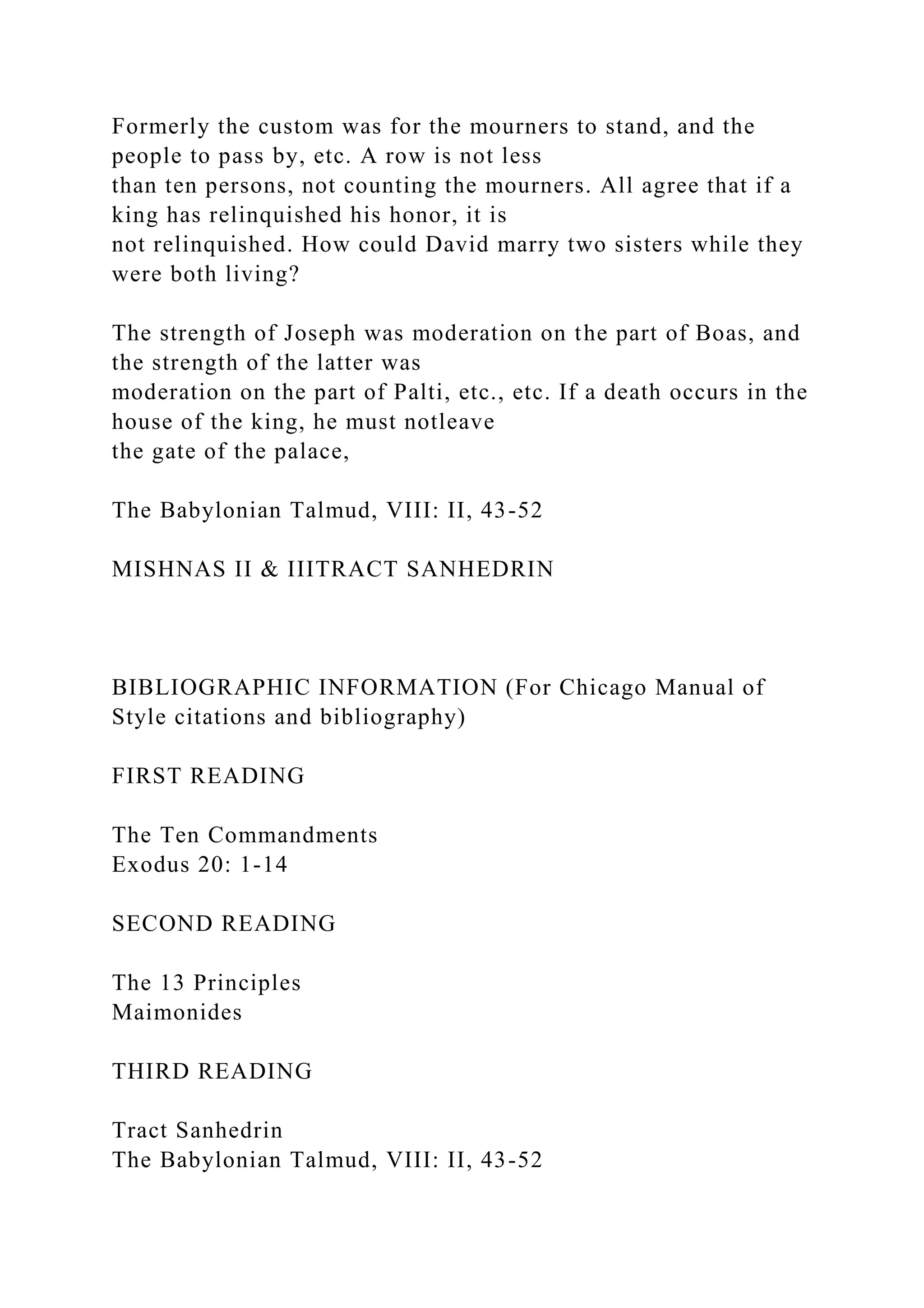 Formerly the custom was for the mourners to stand, and the
people to pass by, etc. A row is not less
than ten persons, not counting the mourners. All agree that if a
king has relinquished his honor, it is
not relinquished. How could David marry two sisters while they
were both living?
The strength of Joseph was moderation on the part of Boas, and
the strength of the latter was
moderation on the part of Palti, etc., etc. If a death occurs in the
house of the king, he must notleave
the gate of the palace,
The Babylonian Talmud, VIII: II, 43-52
MISHNAS II & IIITRACT SANHEDRIN
BIBLIOGRAPHIC INFORMATION (For Chicago Manual of
Style citations and bibliography)
FIRST READING
The Ten Commandments
Exodus 20: 1-14
SECOND READING
The 13 Principles
Maimonides
THIRD READING
Tract Sanhedrin
The Babylonian Talmud, VIII: II, 43-52
 