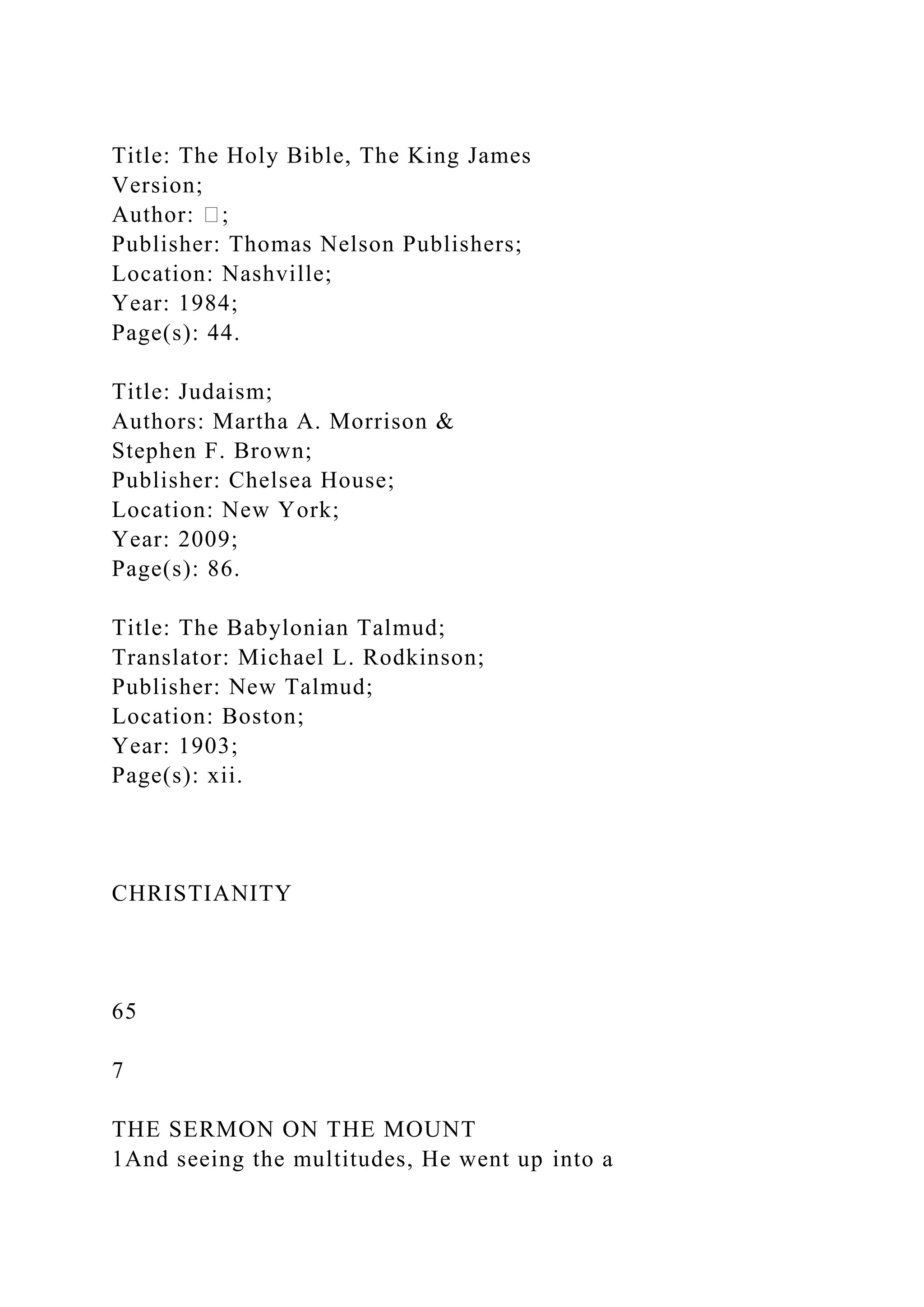 Title: The Holy Bible, The King James
Version;
Author: �;
Publisher: Thomas Nelson Publishers;
Location: Nashville;
Year: 1984;
Page(s): 44.
Title: Judaism;
Authors: Martha A. Morrison &
Stephen F. Brown;
Publisher: Chelsea House;
Location: New York;
Year: 2009;
Page(s): 86.
Title: The Babylonian Talmud;
Translator: Michael L. Rodkinson;
Publisher: New Talmud;
Location: Boston;
Year: 1903;
Page(s): xii.
CHRISTIANITY
65
7
THE SERMON ON THE MOUNT
1And seeing the multitudes, He went up into a
 