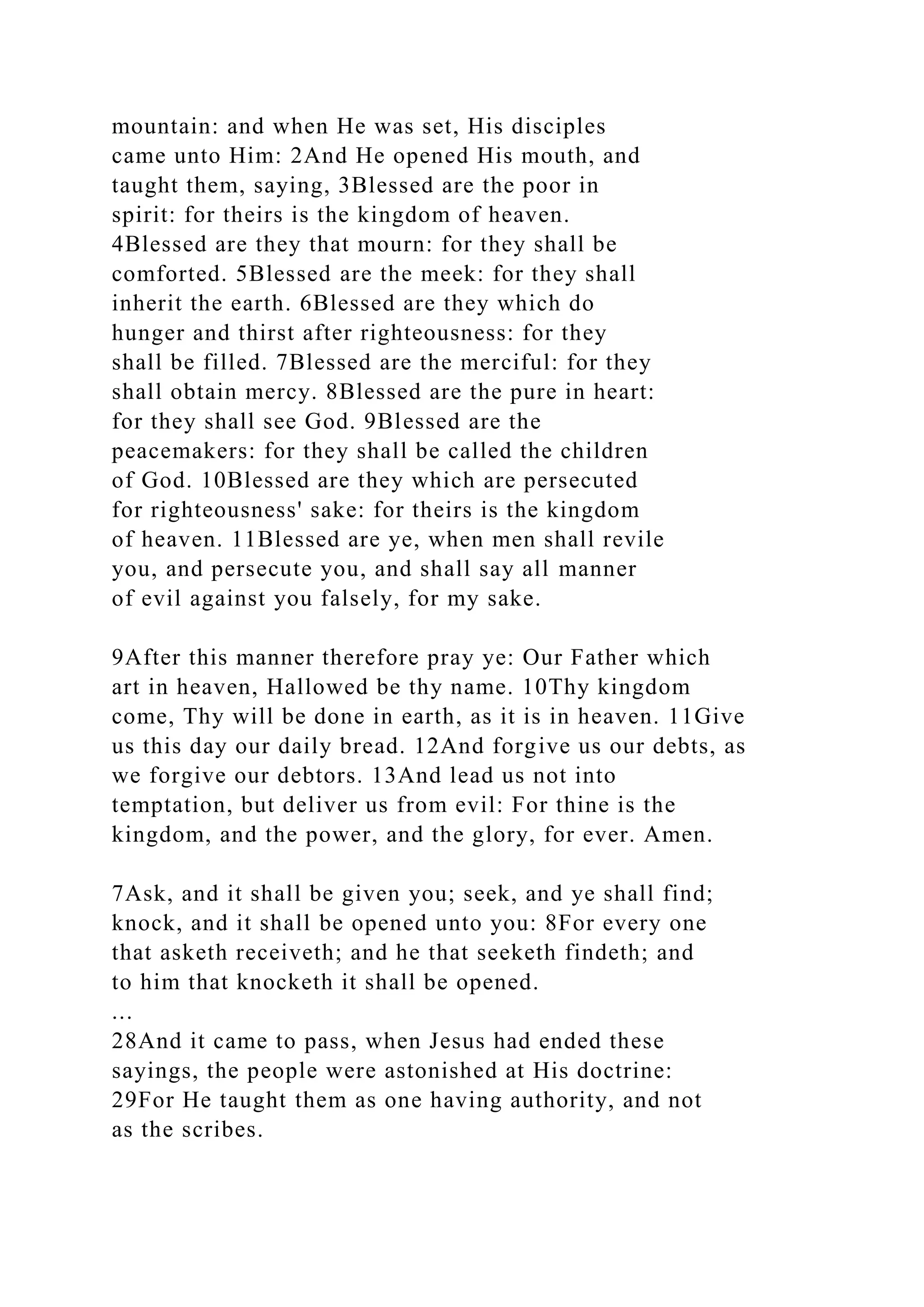mountain: and when He was set, His disciples
came unto Him: 2And He opened His mouth, and
taught them, saying, 3Blessed are the poor in
spirit: for theirs is the kingdom of heaven.
4Blessed are they that mourn: for they shall be
comforted. 5Blessed are the meek: for they shall
inherit the earth. 6Blessed are they which do
hunger and thirst after righteousness: for they
shall be filled. 7Blessed are the merciful: for they
shall obtain mercy. 8Blessed are the pure in heart:
for they shall see God. 9Blessed are the
peacemakers: for they shall be called the children
of God. 10Blessed are they which are persecuted
for righteousness' sake: for theirs is the kingdom
of heaven. 11Blessed are ye, when men shall revile
you, and persecute you, and shall say all manner
of evil against you falsely, for my sake.
9After this manner therefore pray ye: Our Father which
art in heaven, Hallowed be thy name. 10Thy kingdom
come, Thy will be done in earth, as it is in heaven. 11Give
us this day our daily bread. 12And forgive us our debts, as
we forgive our debtors. 13And lead us not into
temptation, but deliver us from evil: For thine is the
kingdom, and the power, and the glory, for ever. Amen.
7Ask, and it shall be given you; seek, and ye shall find;
knock, and it shall be opened unto you: 8For every one
that asketh receiveth; and he that seeketh findeth; and
to him that knocketh it shall be opened.
...
28And it came to pass, when Jesus had ended these
sayings, the people were astonished at His doctrine:
29For He taught them as one having authority, and not
as the scribes.
 