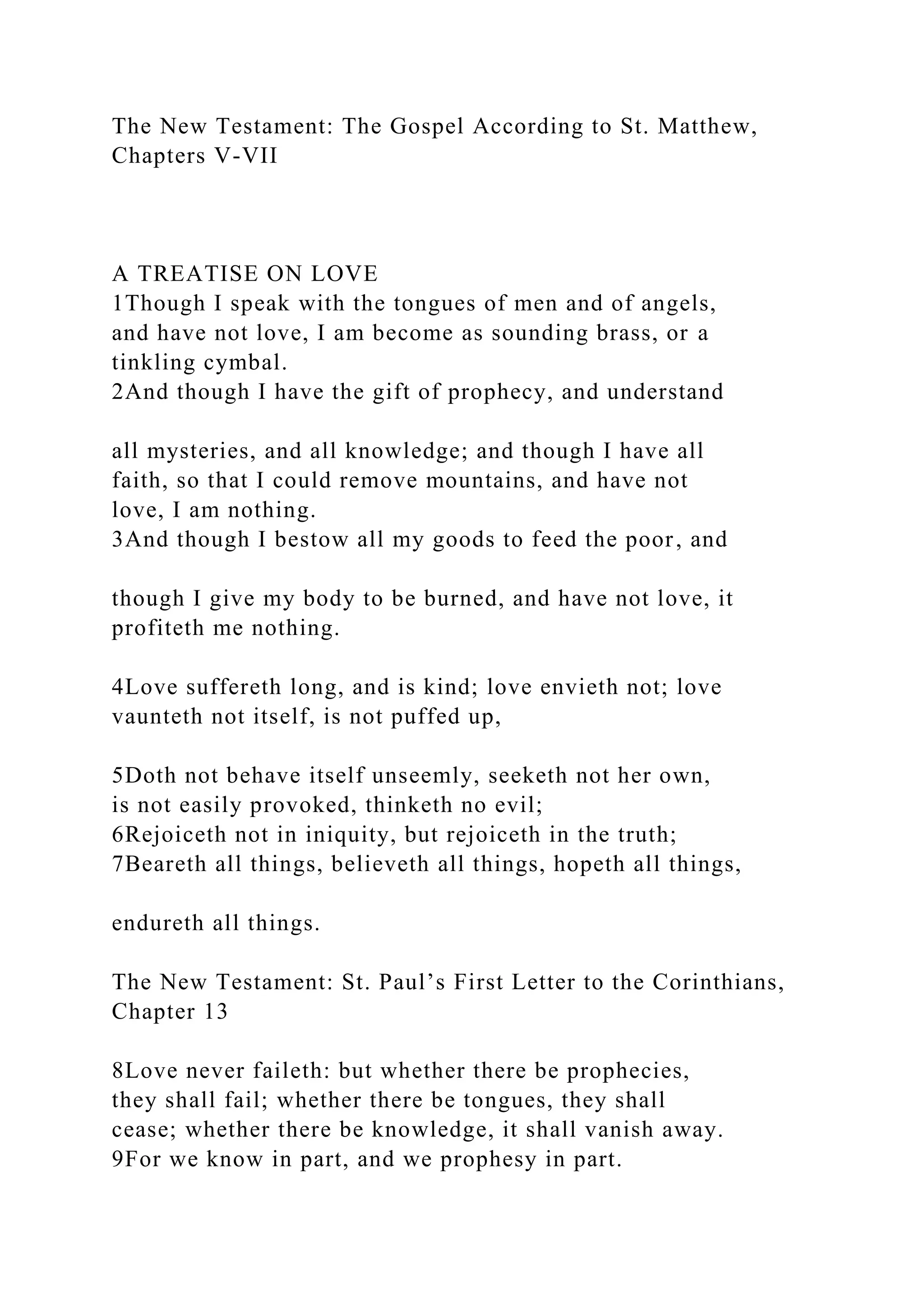 The New Testament: The Gospel According to St. Matthew,
Chapters V-VII
A TREATISE ON LOVE
1Though I speak with the tongues of men and of angels,
and have not love, I am become as sounding brass, or a
tinkling cymbal.
2And though I have the gift of prophecy, and understand
all mysteries, and all knowledge; and though I have all
faith, so that I could remove mountains, and have not
love, I am nothing.
3And though I bestow all my goods to feed the poor, and
though I give my body to be burned, and have not love, it
profiteth me nothing.
4Love suffereth long, and is kind; love envieth not; love
vaunteth not itself, is not puffed up,
5Doth not behave itself unseemly, seeketh not her own,
is not easily provoked, thinketh no evil;
6Rejoiceth not in iniquity, but rejoiceth in the truth;
7Beareth all things, believeth all things, hopeth all things,
endureth all things.
The New Testament: St. Paul’s First Letter to the Corinthians,
Chapter 13
8Love never faileth: but whether there be prophecies,
they shall fail; whether there be tongues, they shall
cease; whether there be knowledge, it shall vanish away.
9For we know in part, and we prophesy in part.
 