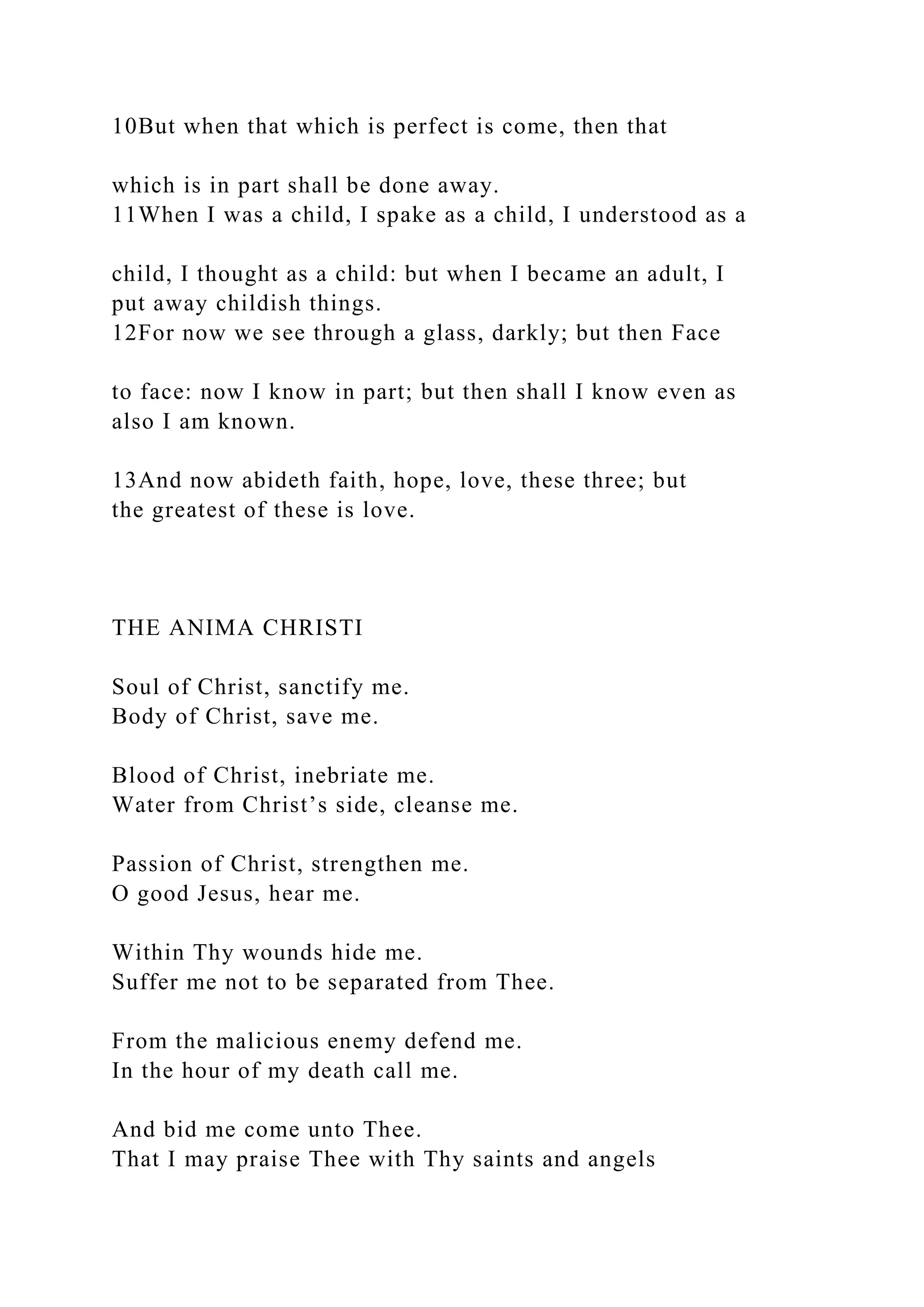 10But when that which is perfect is come, then that
which is in part shall be done away.
11When I was a child, I spake as a child, I understood as a
child, I thought as a child: but when I became an adult, I
put away childish things.
12For now we see through a glass, darkly; but then Face
to face: now I know in part; but then shall I know even as
also I am known.
13And now abideth faith, hope, love, these three; but
the greatest of these is love.
THE ANIMA CHRISTI
Soul of Christ, sanctify me.
Body of Christ, save me.
Blood of Christ, inebriate me.
Water from Christ’s side, cleanse me.
Passion of Christ, strengthen me.
O good Jesus, hear me.
Within Thy wounds hide me.
Suffer me not to be separated from Thee.
From the malicious enemy defend me.
In the hour of my death call me.
And bid me come unto Thee.
That I may praise Thee with Thy saints and angels
 