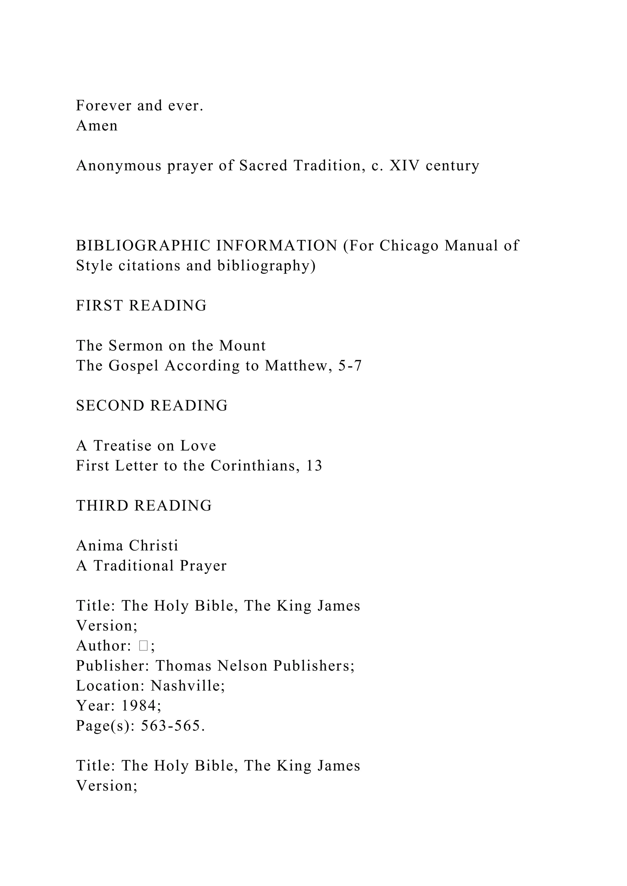 Forever and ever.
Amen
Anonymous prayer of Sacred Tradition, c. XIV century
BIBLIOGRAPHIC INFORMATION (For Chicago Manual of
Style citations and bibliography)
FIRST READING
The Sermon on the Mount
The Gospel According to Matthew, 5-7
SECOND READING
A Treatise on Love
First Letter to the Corinthians, 13
THIRD READING
Anima Christi
A Traditional Prayer
Title: The Holy Bible, The King James
Version;
Author: �;
Publisher: Thomas Nelson Publishers;
Location: Nashville;
Year: 1984;
Page(s): 563-565.
Title: The Holy Bible, The King James
Version;
 