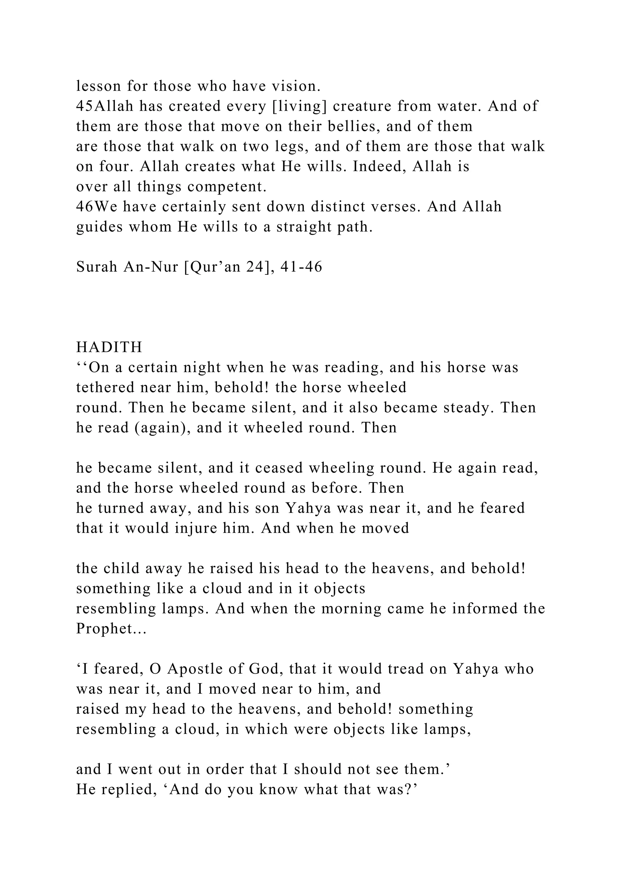 lesson for those who have vision.
45Allah has created every [living] creature from water. And of
them are those that move on their bellies, and of them
are those that walk on two legs, and of them are those that walk
on four. Allah creates what He wills. Indeed, Allah is
over all things competent.
46We have certainly sent down distinct verses. And Allah
guides whom He wills to a straight path.
Surah An-Nur [Qur’an 24], 41-46
HADITH
‘‘On a certain night when he was reading, and his horse was
tethered near him, behold! the horse wheeled
round. Then he became silent, and it also became steady. Then
he read (again), and it wheeled round. Then
he became silent, and it ceased wheeling round. He again read,
and the horse wheeled round as before. Then
he turned away, and his son Yahya was near it, and he feared
that it would injure him. And when he moved
the child away he raised his head to the heavens, and behold!
something like a cloud and in it objects
resembling lamps. And when the morning came he informed the
Prophet...
‘I feared, O Apostle of God, that it would tread on Yahya who
was near it, and I moved near to him, and
raised my head to the heavens, and behold! something
resembling a cloud, in which were objects like lamps,
and I went out in order that I should not see them.’
He replied, ‘And do you know what that was?’
 