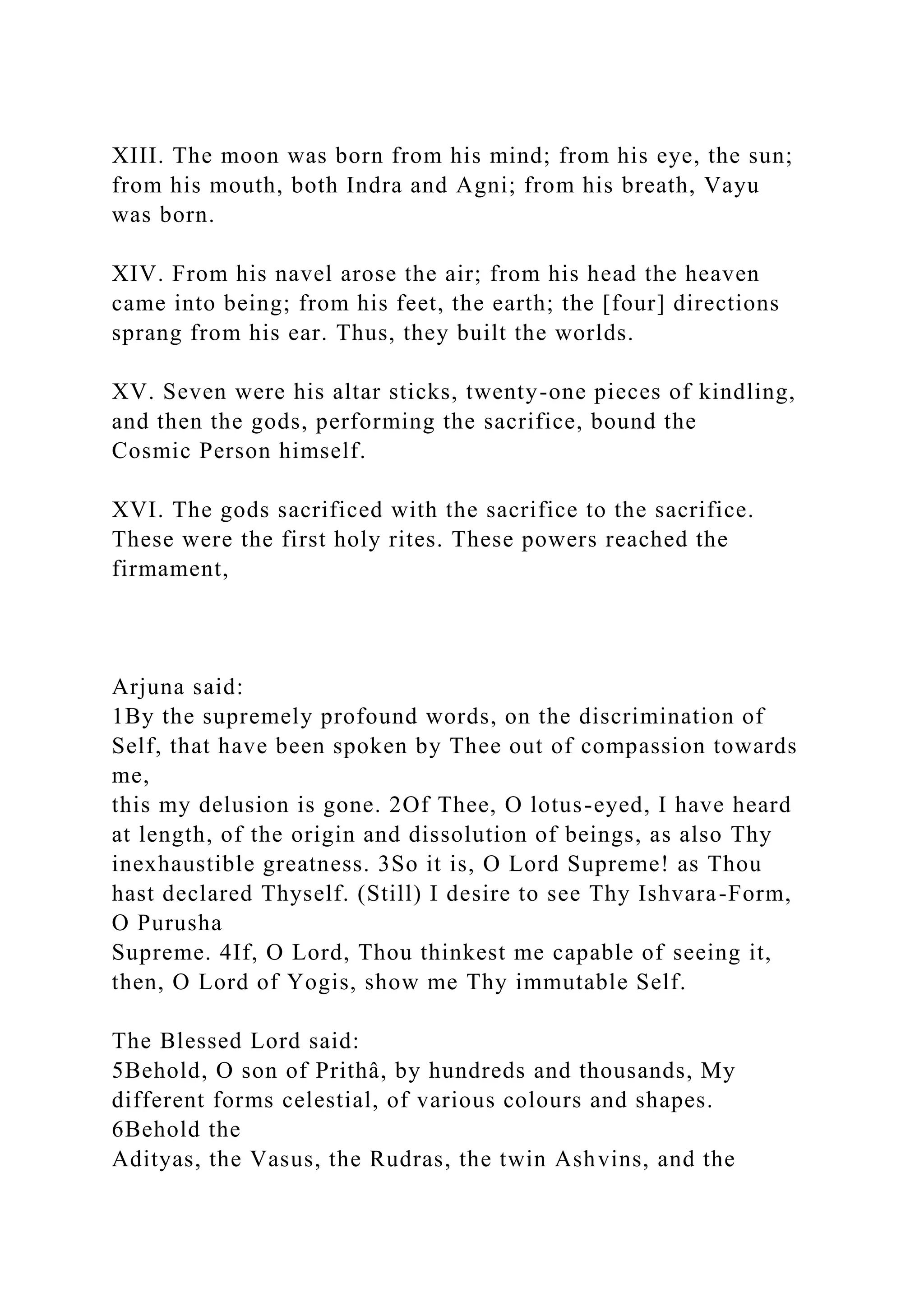 XIII. The moon was born from his mind; from his eye, the sun;
from his mouth, both Indra and Agni; from his breath, Vayu
was born.
XIV. From his navel arose the air; from his head the heaven
came into being; from his feet, the earth; the [four] directions
sprang from his ear. Thus, they built the worlds.
XV. Seven were his altar sticks, twenty-one pieces of kindling,
and then the gods, performing the sacrifice, bound the
Cosmic Person himself.
XVI. The gods sacrificed with the sacrifice to the sacrifice.
These were the first holy rites. These powers reached the
firmament,
Arjuna said:
1By the supremely profound words, on the discrimination of
Self, that have been spoken by Thee out of compassion towards
me,
this my delusion is gone. 2Of Thee, O lotus-eyed, I have heard
at length, of the origin and dissolution of beings, as also Thy
inexhaustible greatness. 3So it is, O Lord Supreme! as Thou
hast declared Thyself. (Still) I desire to see Thy Ishvara-Form,
O Purusha
Supreme. 4If, O Lord, Thou thinkest me capable of seeing it,
then, O Lord of Yogis, show me Thy immutable Self.
The Blessed Lord said:
5Behold, O son of Prithâ, by hundreds and thousands, My
different forms celestial, of various colours and shapes.
6Behold the
Adityas, the Vasus, the Rudras, the twin Ashvins, and the
 