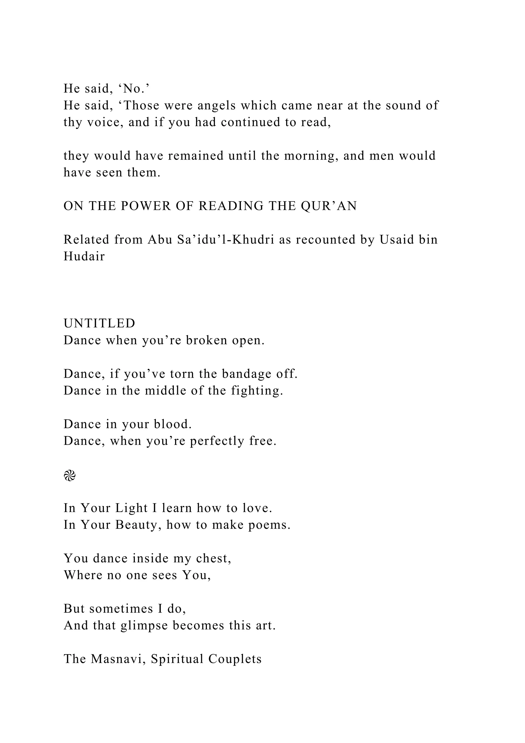 He said, ‘No.’
He said, ‘Those were angels which came near at the sound of
thy voice, and if you had continued to read,
they would have remained until the morning, and men would
have seen them.
ON THE POWER OF READING THE QUR’AN
Related from Abu Sa’idu’l-Khudri as recounted by Usaid bin
Hudair
UNTITLED
Dance when you’re broken open.
Dance, if you’ve torn the bandage off.
Dance in the middle of the fighting.
Dance in your blood.
Dance, when you’re perfectly free.
֎
In Your Light I learn how to love.
In Your Beauty, how to make poems.
You dance inside my chest,
Where no one sees You,
But sometimes I do,
And that glimpse becomes this art.
The Masnavi, Spiritual Couplets
 