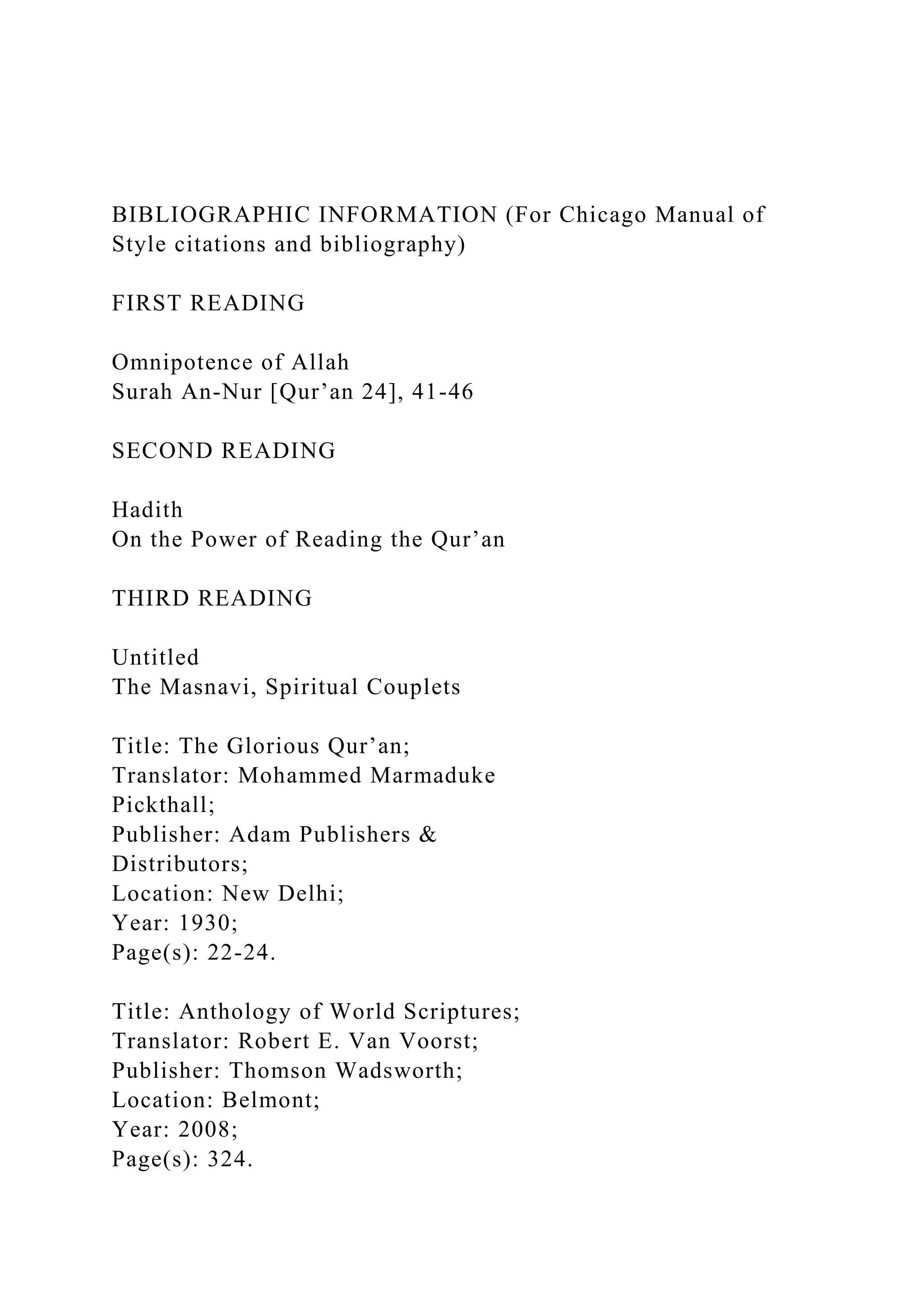 BIBLIOGRAPHIC INFORMATION (For Chicago Manual of
Style citations and bibliography)
FIRST READING
Omnipotence of Allah
Surah An-Nur [Qur’an 24], 41-46
SECOND READING
Hadith
On the Power of Reading the Qur’an
THIRD READING
Untitled
The Masnavi, Spiritual Couplets
Title: The Glorious Qur’an;
Translator: Mohammed Marmaduke
Pickthall;
Publisher: Adam Publishers &
Distributors;
Location: New Delhi;
Year: 1930;
Page(s): 22-24.
Title: Anthology of World Scriptures;
Translator: Robert E. Van Voorst;
Publisher: Thomson Wadsworth;
Location: Belmont;
Year: 2008;
Page(s): 324.
 