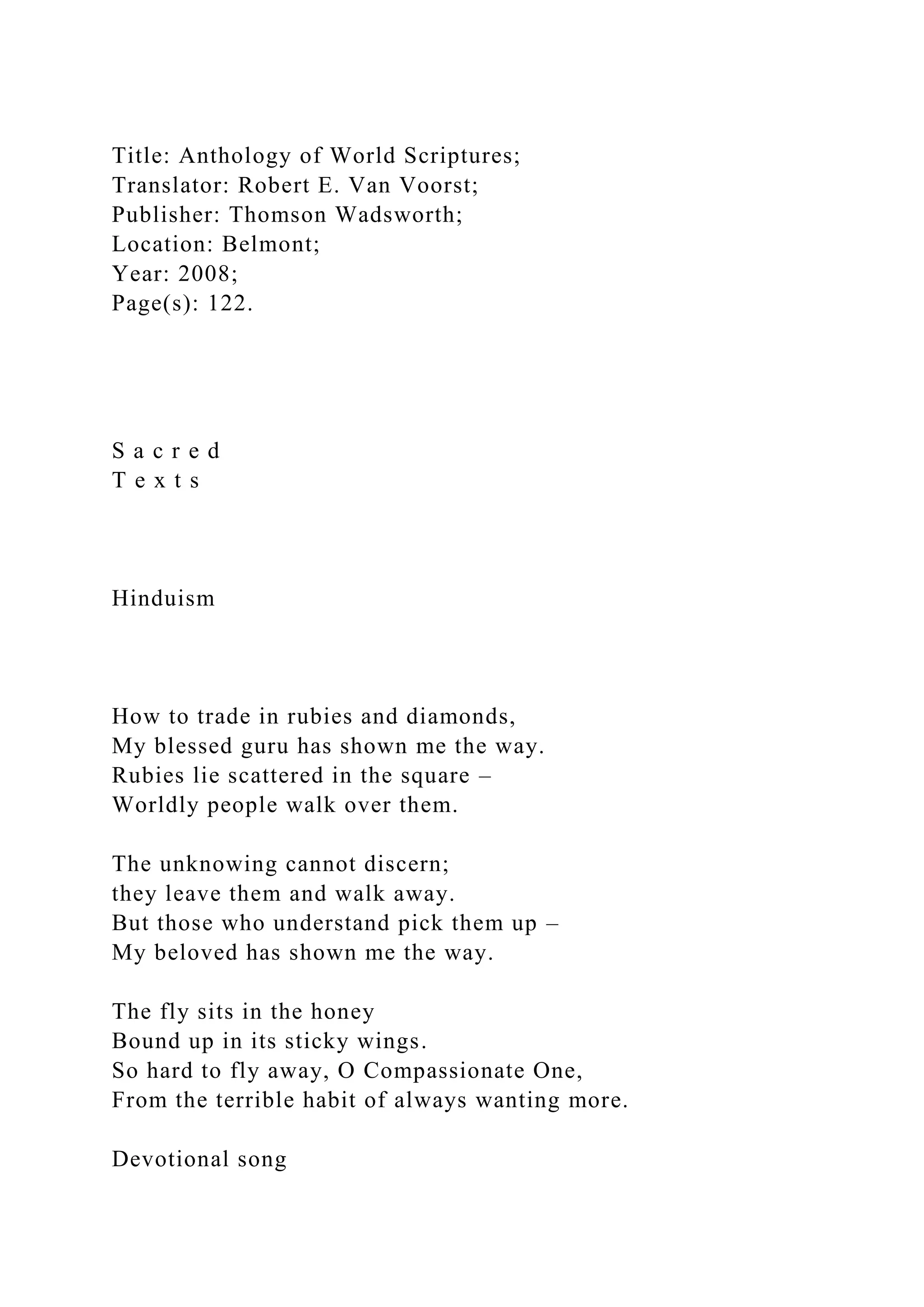 Title: Anthology of World Scriptures;
Translator: Robert E. Van Voorst;
Publisher: Thomson Wadsworth;
Location: Belmont;
Year: 2008;
Page(s): 122.
S a c r e d
T e x t s
Hinduism
How to trade in rubies and diamonds,
My blessed guru has shown me the way.
Rubies lie scattered in the square –
Worldly people walk over them.
The unknowing cannot discern;
they leave them and walk away.
But those who understand pick them up –
My beloved has shown me the way.
The fly sits in the honey
Bound up in its sticky wings.
So hard to fly away, O Compassionate One,
From the terrible habit of always wanting more.
Devotional song
 
