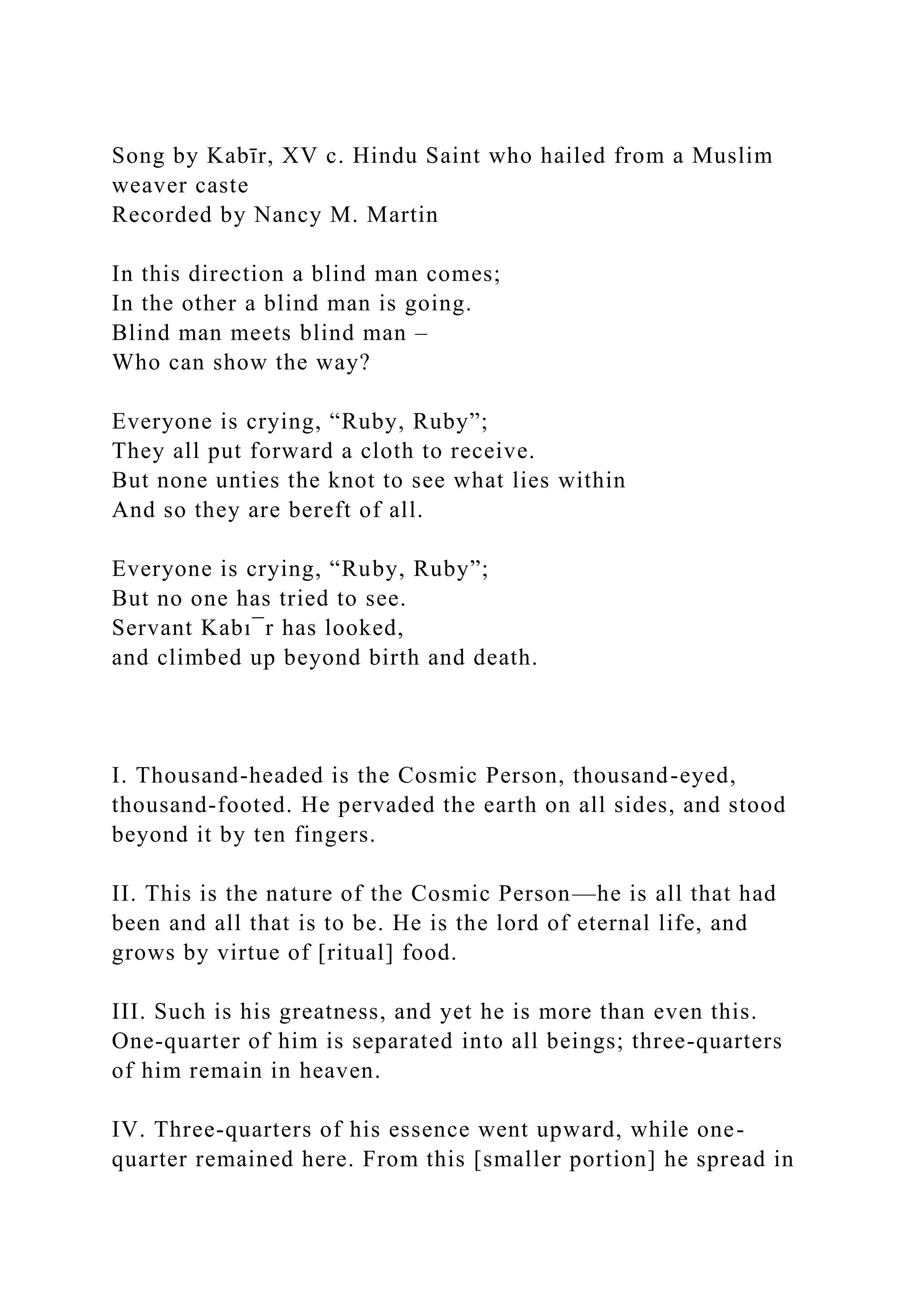 Song by Kabīr, XV c. Hindu Saint who hailed from a Muslim
weaver caste
Recorded by Nancy M. Martin
In this direction a blind man comes;
In the other a blind man is going.
Blind man meets blind man –
Who can show the way?
Everyone is crying, “Ruby, Ruby”;
They all put forward a cloth to receive.
But none unties the knot to see what lies within
And so they are bereft of all.
Everyone is crying, “Ruby, Ruby”;
But no one has tried to see.
Servant Kabı¯r has looked,
and climbed up beyond birth and death.
I. Thousand-headed is the Cosmic Person, thousand-eyed,
thousand-footed. He pervaded the earth on all sides, and stood
beyond it by ten fingers.
II. This is the nature of the Cosmic Person—he is all that had
been and all that is to be. He is the lord of eternal life, and
grows by virtue of [ritual] food.
III. Such is his greatness, and yet he is more than even this.
One-quarter of him is separated into all beings; three-quarters
of him remain in heaven.
IV. Three-quarters of his essence went upward, while one-
quarter remained here. From this [smaller portion] he spread in
 