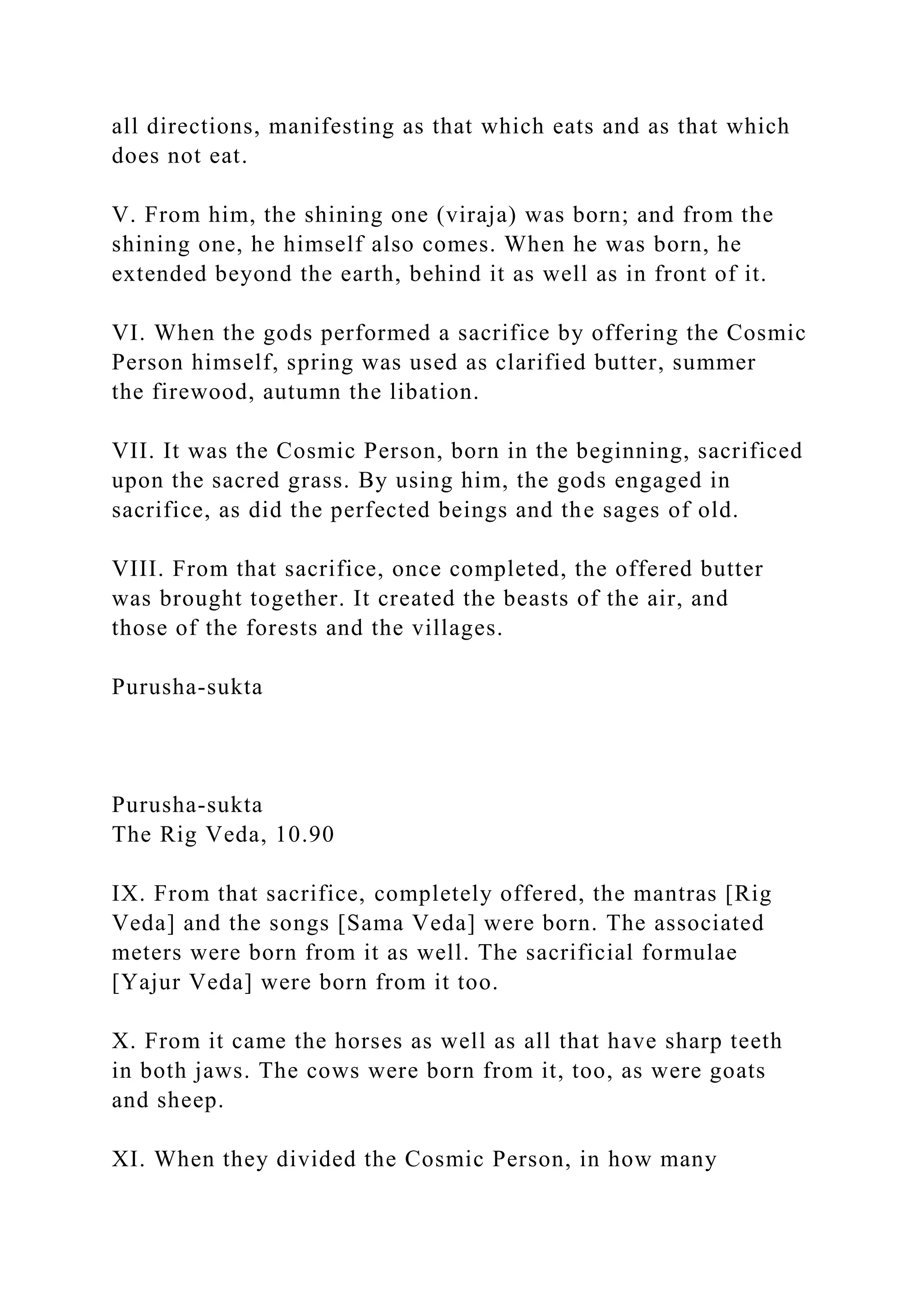 all directions, manifesting as that which eats and as that which
does not eat.
V. From him, the shining one (viraja) was born; and from the
shining one, he himself also comes. When he was born, he
extended beyond the earth, behind it as well as in front of it.
VI. When the gods performed a sacrifice by offering the Cosmic
Person himself, spring was used as clarified butter, summer
the firewood, autumn the libation.
VII. It was the Cosmic Person, born in the beginning, sacrificed
upon the sacred grass. By using him, the gods engaged in
sacrifice, as did the perfected beings and the sages of old.
VIII. From that sacrifice, once completed, the offered butter
was brought together. It created the beasts of the air, and
those of the forests and the villages.
Purusha-sukta
Purusha-sukta
The Rig Veda, 10.90
IX. From that sacrifice, completely offered, the mantras [Rig
Veda] and the songs [Sama Veda] were born. The associated
meters were born from it as well. The sacrificial formulae
[Yajur Veda] were born from it too.
X. From it came the horses as well as all that have sharp teeth
in both jaws. The cows were born from it, too, as were goats
and sheep.
XI. When they divided the Cosmic Person, in how many
 