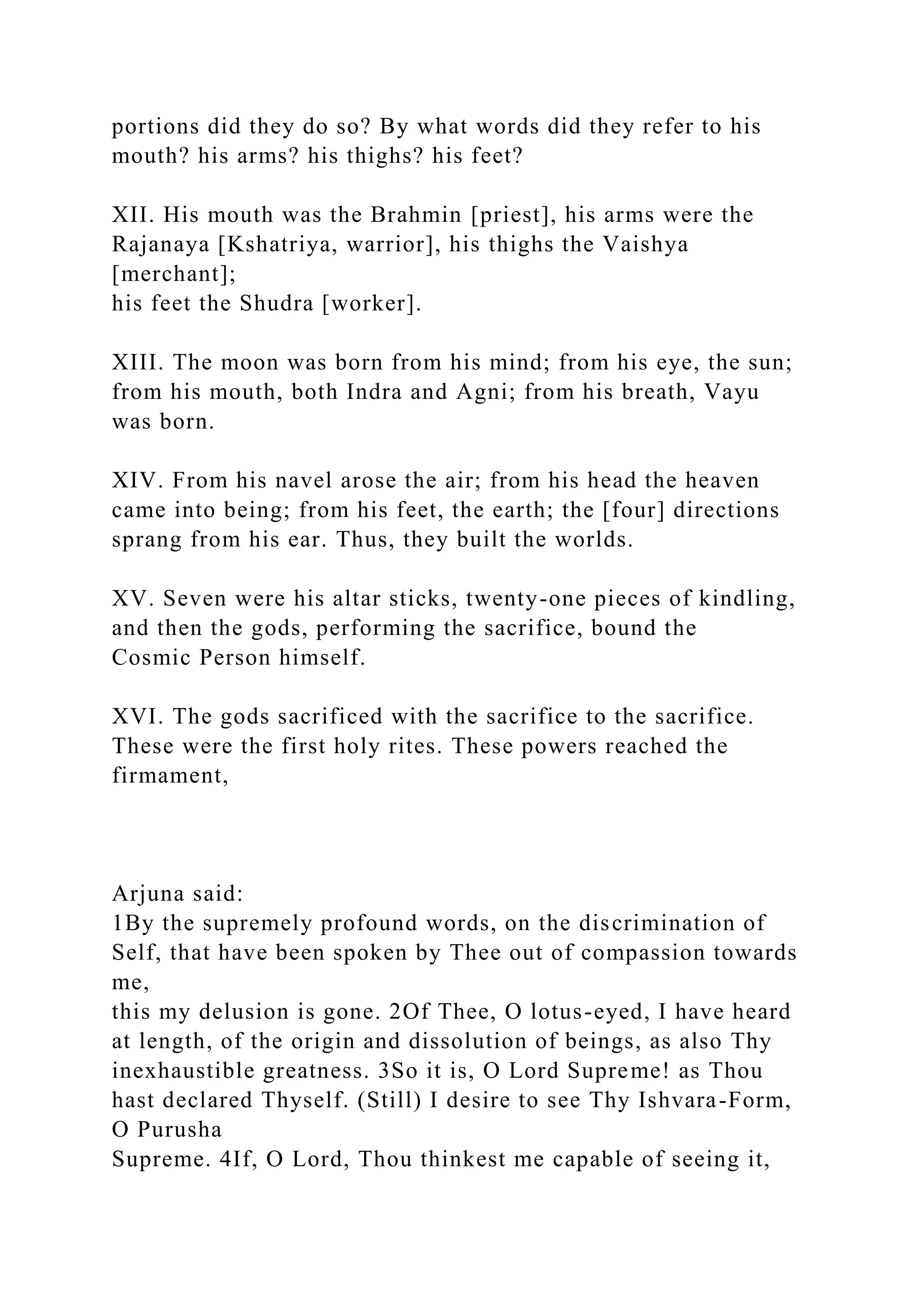 portions did they do so? By what words did they refer to his
mouth? his arms? his thighs? his feet?
XII. His mouth was the Brahmin [priest], his arms were the
Rajanaya [Kshatriya, warrior], his thighs the Vaishya
[merchant];
his feet the Shudra [worker].
XIII. The moon was born from his mind; from his eye, the sun;
from his mouth, both Indra and Agni; from his breath, Vayu
was born.
XIV. From his navel arose the air; from his head the heaven
came into being; from his feet, the earth; the [four] directions
sprang from his ear. Thus, they built the worlds.
XV. Seven were his altar sticks, twenty-one pieces of kindling,
and then the gods, performing the sacrifice, bound the
Cosmic Person himself.
XVI. The gods sacrificed with the sacrifice to the sacrifice.
These were the first holy rites. These powers reached the
firmament,
Arjuna said:
1By the supremely profound words, on the discrimination of
Self, that have been spoken by Thee out of compassion towards
me,
this my delusion is gone. 2Of Thee, O lotus-eyed, I have heard
at length, of the origin and dissolution of beings, as also Thy
inexhaustible greatness. 3So it is, O Lord Supreme! as Thou
hast declared Thyself. (Still) I desire to see Thy Ishvara-Form,
O Purusha
Supreme. 4If, O Lord, Thou thinkest me capable of seeing it,
 