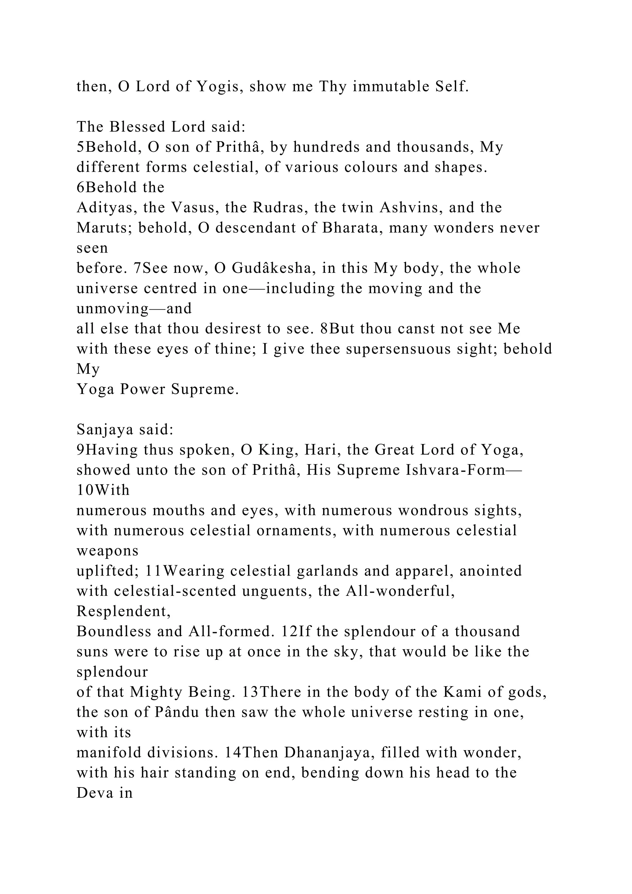 then, O Lord of Yogis, show me Thy immutable Self.
The Blessed Lord said:
5Behold, O son of Prithâ, by hundreds and thousands, My
different forms celestial, of various colours and shapes.
6Behold the
Adityas, the Vasus, the Rudras, the twin Ashvins, and the
Maruts; behold, O descendant of Bharata, many wonders never
seen
before. 7See now, O Gudâkesha, in this My body, the whole
universe centred in one—including the moving and the
unmoving—and
all else that thou desirest to see. 8But thou canst not see Me
with these eyes of thine; I give thee supersensuous sight; behold
My
Yoga Power Supreme.
Sanjaya said:
9Having thus spoken, O King, Hari, the Great Lord of Yoga,
showed unto the son of Prithâ, His Supreme Ishvara-Form—
10With
numerous mouths and eyes, with numerous wondrous sights,
with numerous celestial ornaments, with numerous celestial
weapons
uplifted; 11Wearing celestial garlands and apparel, anointed
with celestial-scented unguents, the All-wonderful,
Resplendent,
Boundless and All-formed. 12If the splendour of a thousand
suns were to rise up at once in the sky, that would be like the
splendour
of that Mighty Being. 13There in the body of the Kami of gods,
the son of Pându then saw the whole universe resting in one,
with its
manifold divisions. 14Then Dhananjaya, filled with wonder,
with his hair standing on end, bending down his head to the
Deva in
 