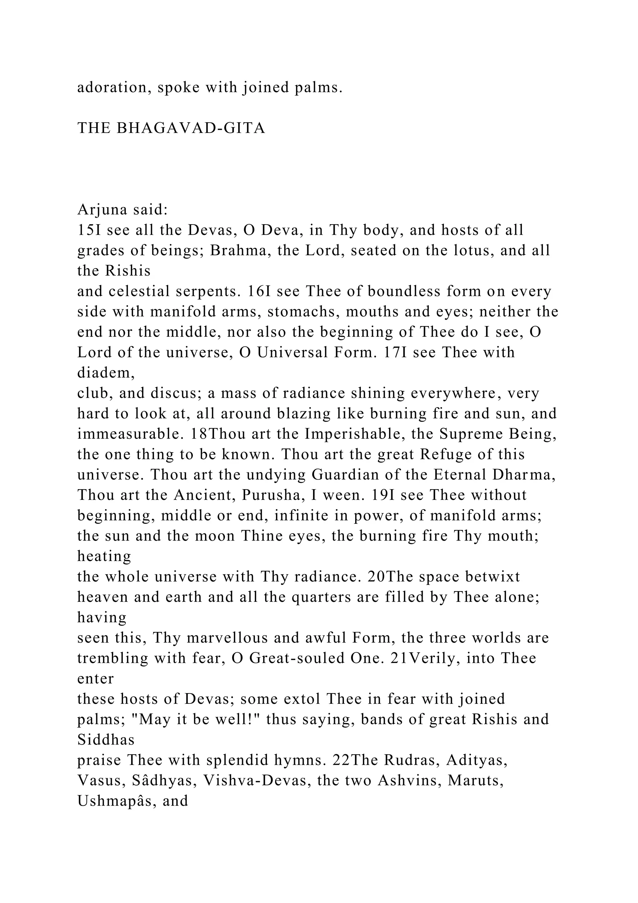 adoration, spoke with joined palms.
THE BHAGAVAD-GITA
Arjuna said:
15I see all the Devas, O Deva, in Thy body, and hosts of all
grades of beings; Brahma, the Lord, seated on the lotus, and all
the Rishis
and celestial serpents. 16I see Thee of boundless form on every
side with manifold arms, stomachs, mouths and eyes; neither the
end nor the middle, nor also the beginning of Thee do I see, O
Lord of the universe, O Universal Form. 17I see Thee with
diadem,
club, and discus; a mass of radiance shining everywhere, very
hard to look at, all around blazing like burning fire and sun, and
immeasurable. 18Thou art the Imperishable, the Supreme Being,
the one thing to be known. Thou art the great Refuge of this
universe. Thou art the undying Guardian of the Eternal Dharma,
Thou art the Ancient, Purusha, I ween. 19I see Thee without
beginning, middle or end, infinite in power, of manifold arms;
the sun and the moon Thine eyes, the burning fire Thy mouth;
heating
the whole universe with Thy radiance. 20The space betwixt
heaven and earth and all the quarters are filled by Thee alone;
having
seen this, Thy marvellous and awful Form, the three worlds are
trembling with fear, O Great-souled One. 21Verily, into Thee
enter
these hosts of Devas; some extol Thee in fear with joined
palms; "May it be well!" thus saying, bands of great Rishis and
Siddhas
praise Thee with splendid hymns. 22The Rudras, Adityas,
Vasus, Sâdhyas, Vishva-Devas, the two Ashvins, Maruts,
Ushmapâs, and
 