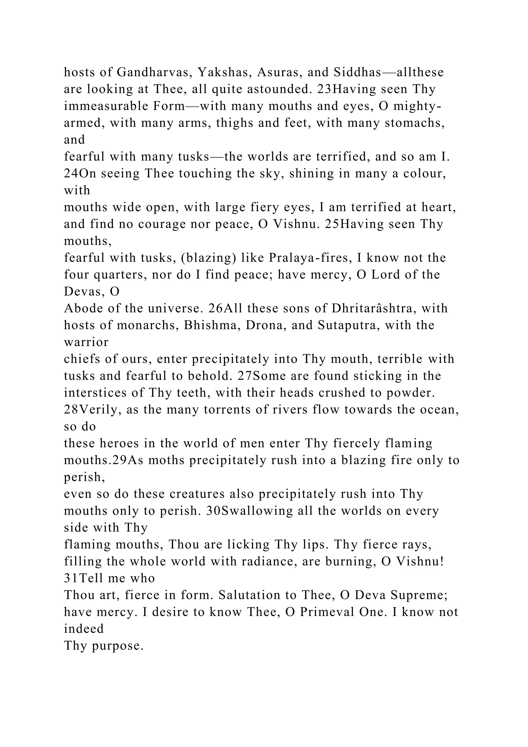 hosts of Gandharvas, Yakshas, Asuras, and Siddhas—allthese
are looking at Thee, all quite astounded. 23Having seen Thy
immeasurable Form—with many mouths and eyes, O mighty-
armed, with many arms, thighs and feet, with many stomachs,
and
fearful with many tusks—the worlds are terrified, and so am I.
24On seeing Thee touching the sky, shining in many a colour,
with
mouths wide open, with large fiery eyes, I am terrified at heart,
and find no courage nor peace, O Vishnu. 25Having seen Thy
mouths,
fearful with tusks, (blazing) like Pralaya-fires, I know not the
four quarters, nor do I find peace; have mercy, O Lord of the
Devas, O
Abode of the universe. 26All these sons of Dhritarâshtra, with
hosts of monarchs, Bhishma, Drona, and Sutaputra, with the
warrior
chiefs of ours, enter precipitately into Thy mouth, terrible with
tusks and fearful to behold. 27Some are found sticking in the
interstices of Thy teeth, with their heads crushed to powder.
28Verily, as the many torrents of rivers flow towards the ocean,
so do
these heroes in the world of men enter Thy fiercely flaming
mouths.29As moths precipitately rush into a blazing fire only to
perish,
even so do these creatures also precipitately rush into Thy
mouths only to perish. 30Swallowing all the worlds on every
side with Thy
flaming mouths, Thou are licking Thy lips. Thy fierce rays,
filling the whole world with radiance, are burning, O Vishnu!
31Tell me who
Thou art, fierce in form. Salutation to Thee, O Deva Supreme;
have mercy. I desire to know Thee, O Primeval One. I know not
indeed
Thy purpose.
 
