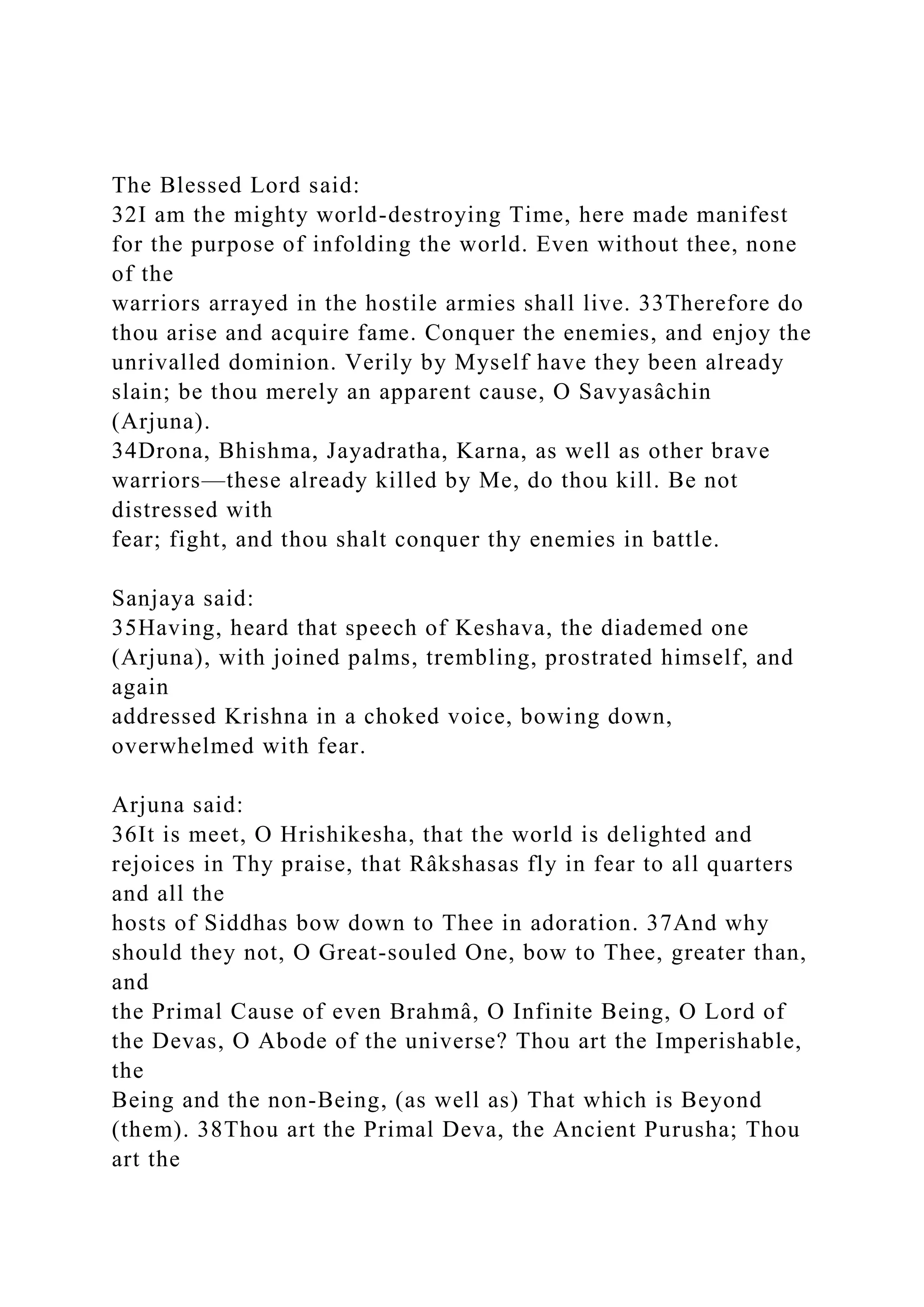 The Blessed Lord said:
32I am the mighty world-destroying Time, here made manifest
for the purpose of infolding the world. Even without thee, none
of the
warriors arrayed in the hostile armies shall live. 33Therefore do
thou arise and acquire fame. Conquer the enemies, and enjoy the
unrivalled dominion. Verily by Myself have they been already
slain; be thou merely an apparent cause, O Savyasâchin
(Arjuna).
34Drona, Bhishma, Jayadratha, Karna, as well as other brave
warriors—these already killed by Me, do thou kill. Be not
distressed with
fear; fight, and thou shalt conquer thy enemies in battle.
Sanjaya said:
35Having, heard that speech of Keshava, the diademed one
(Arjuna), with joined palms, trembling, prostrated himself, and
again
addressed Krishna in a choked voice, bowing down,
overwhelmed with fear.
Arjuna said:
36It is meet, O Hrishikesha, that the world is delighted and
rejoices in Thy praise, that Râkshasas fly in fear to all quarters
and all the
hosts of Siddhas bow down to Thee in adoration. 37And why
should they not, O Great-souled One, bow to Thee, greater than,
and
the Primal Cause of even Brahmâ, O Infinite Being, O Lord of
the Devas, O Abode of the universe? Thou art the Imperishable,
the
Being and the non-Being, (as well as) That which is Beyond
(them). 38Thou art the Primal Deva, the Ancient Purusha; Thou
art the
 