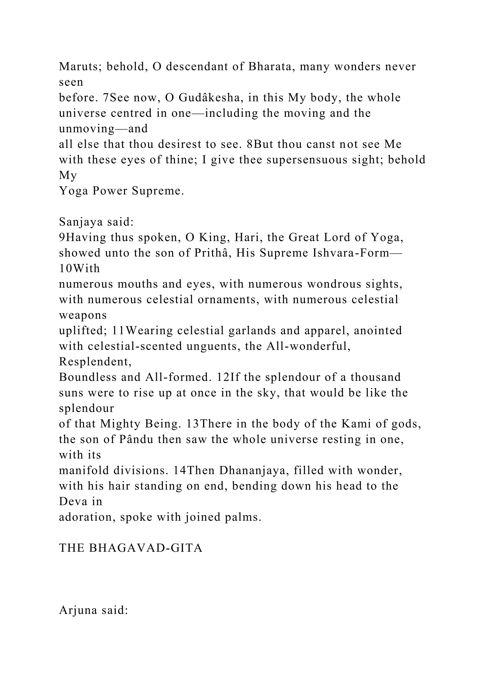 Maruts; behold, O descendant of Bharata, many wonders never
seen
before. 7See now, O Gudâkesha, in this My body, the whole
universe centred in one—including the moving and the
unmoving—and
all else that thou desirest to see. 8But thou canst not see Me
with these eyes of thine; I give thee supersensuous sight; behold
My
Yoga Power Supreme.
Sanjaya said:
9Having thus spoken, O King, Hari, the Great Lord of Yoga,
showed unto the son of Prithâ, His Supreme Ishvara-Form—
10With
numerous mouths and eyes, with numerous wondrous sights,
with numerous celestial ornaments, with numerous celestial
weapons
uplifted; 11Wearing celestial garlands and apparel, anointed
with celestial-scented unguents, the All-wonderful,
Resplendent,
Boundless and All-formed. 12If the splendour of a thousand
suns were to rise up at once in the sky, that would be like the
splendour
of that Mighty Being. 13There in the body of the Kami of gods,
the son of Pându then saw the whole universe resting in one,
with its
manifold divisions. 14Then Dhananjaya, filled with wonder,
with his hair standing on end, bending down his head to the
Deva in
adoration, spoke with joined palms.
THE BHAGAVAD-GITA
Arjuna said:
 