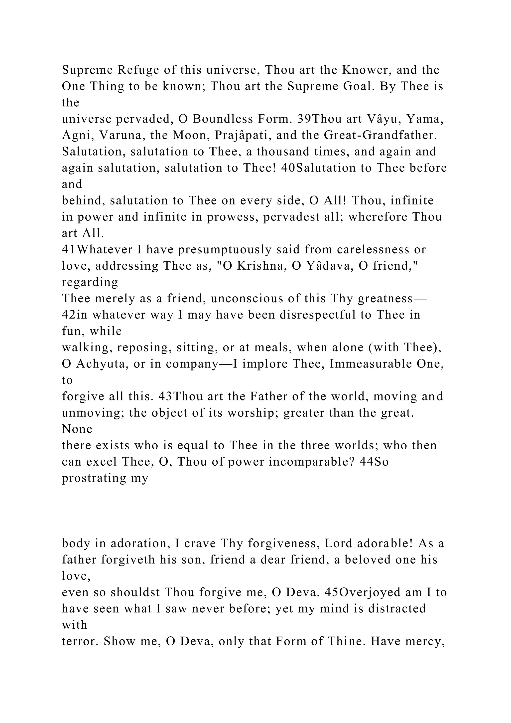 Supreme Refuge of this universe, Thou art the Knower, and the
One Thing to be known; Thou art the Supreme Goal. By Thee is
the
universe pervaded, O Boundless Form. 39Thou art Vâyu, Yama,
Agni, Varuna, the Moon, Prajâpati, and the Great-Grandfather.
Salutation, salutation to Thee, a thousand times, and again and
again salutation, salutation to Thee! 40Salutation to Thee before
and
behind, salutation to Thee on every side, O All! Thou, infinite
in power and infinite in prowess, pervadest all; wherefore Thou
art All.
41Whatever I have presumptuously said from carelessness or
love, addressing Thee as, "O Krishna, O Yâdava, O friend,"
regarding
Thee merely as a friend, unconscious of this Thy greatness—
42in whatever way I may have been disrespectful to Thee in
fun, while
walking, reposing, sitting, or at meals, when alone (with Thee),
O Achyuta, or in company—I implore Thee, Immeasurable One,
to
forgive all this. 43Thou art the Father of the world, moving and
unmoving; the object of its worship; greater than the great.
None
there exists who is equal to Thee in the three worlds; who then
can excel Thee, O, Thou of power incomparable? 44So
prostrating my
body in adoration, I crave Thy forgiveness, Lord adorable! As a
father forgiveth his son, friend a dear friend, a beloved one his
love,
even so shouldst Thou forgive me, O Deva. 45Overjoyed am I to
have seen what I saw never before; yet my mind is distracted
with
terror. Show me, O Deva, only that Form of Thine. Have mercy,
 