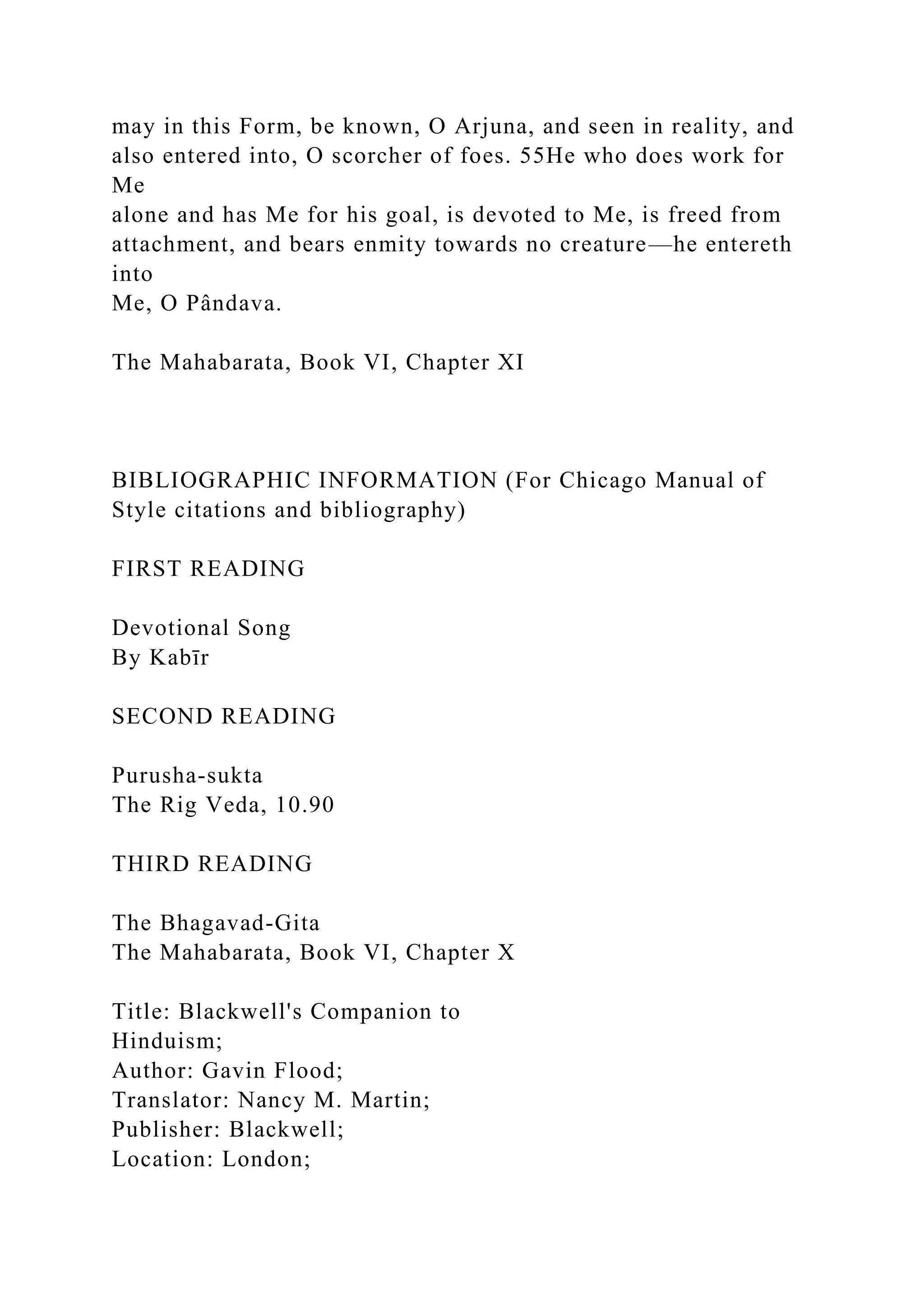 may in this Form, be known, O Arjuna, and seen in reality, and
also entered into, O scorcher of foes. 55He who does work for
Me
alone and has Me for his goal, is devoted to Me, is freed from
attachment, and bears enmity towards no creature—he entereth
into
Me, O Pândava.
The Mahabarata, Book VI, Chapter XI
BIBLIOGRAPHIC INFORMATION (For Chicago Manual of
Style citations and bibliography)
FIRST READING
Devotional Song
By Kabīr
SECOND READING
Purusha-sukta
The Rig Veda, 10.90
THIRD READING
The Bhagavad-Gita
The Mahabarata, Book VI, Chapter X
Title: Blackwell's Companion to
Hinduism;
Author: Gavin Flood;
Translator: Nancy M. Martin;
Publisher: Blackwell;
Location: London;
 