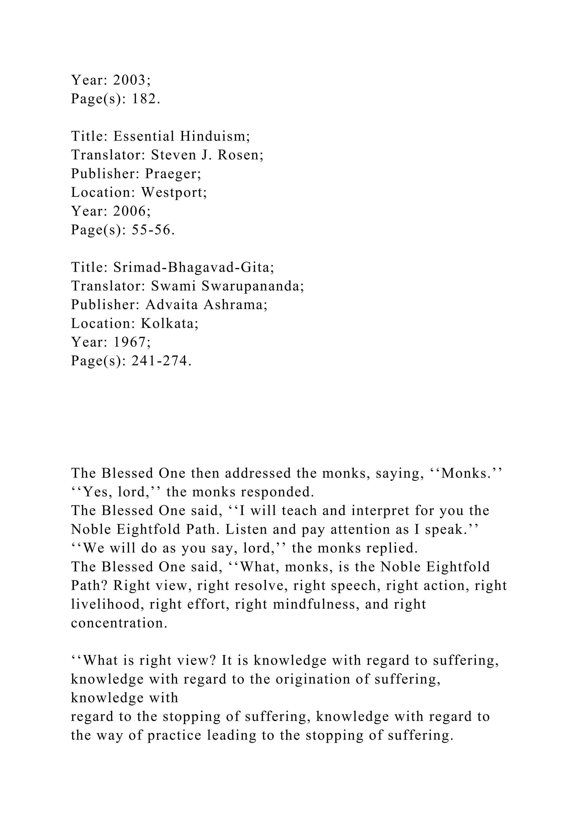 Year: 2003;
Page(s): 182.
Title: Essential Hinduism;
Translator: Steven J. Rosen;
Publisher: Praeger;
Location: Westport;
Year: 2006;
Page(s): 55-56.
Title: Srimad-Bhagavad-Gita;
Translator: Swami Swarupananda;
Publisher: Advaita Ashrama;
Location: Kolkata;
Year: 1967;
Page(s): 241-274.
The Blessed One then addressed the monks, saying, ‘‘Monks.’’
‘‘Yes, lord,’’ the monks responded.
The Blessed One said, ‘‘I will teach and interpret for you the
Noble Eightfold Path. Listen and pay attention as I speak.’’
‘‘We will do as you say, lord,’’ the monks replied.
The Blessed One said, ‘‘What, monks, is the Noble Eightfold
Path? Right view, right resolve, right speech, right action, right
livelihood, right effort, right mindfulness, and right
concentration.
‘‘What is right view? It is knowledge with regard to suffering,
knowledge with regard to the origination of suffering,
knowledge with
regard to the stopping of suffering, knowledge with regard to
the way of practice leading to the stopping of suffering.
 
