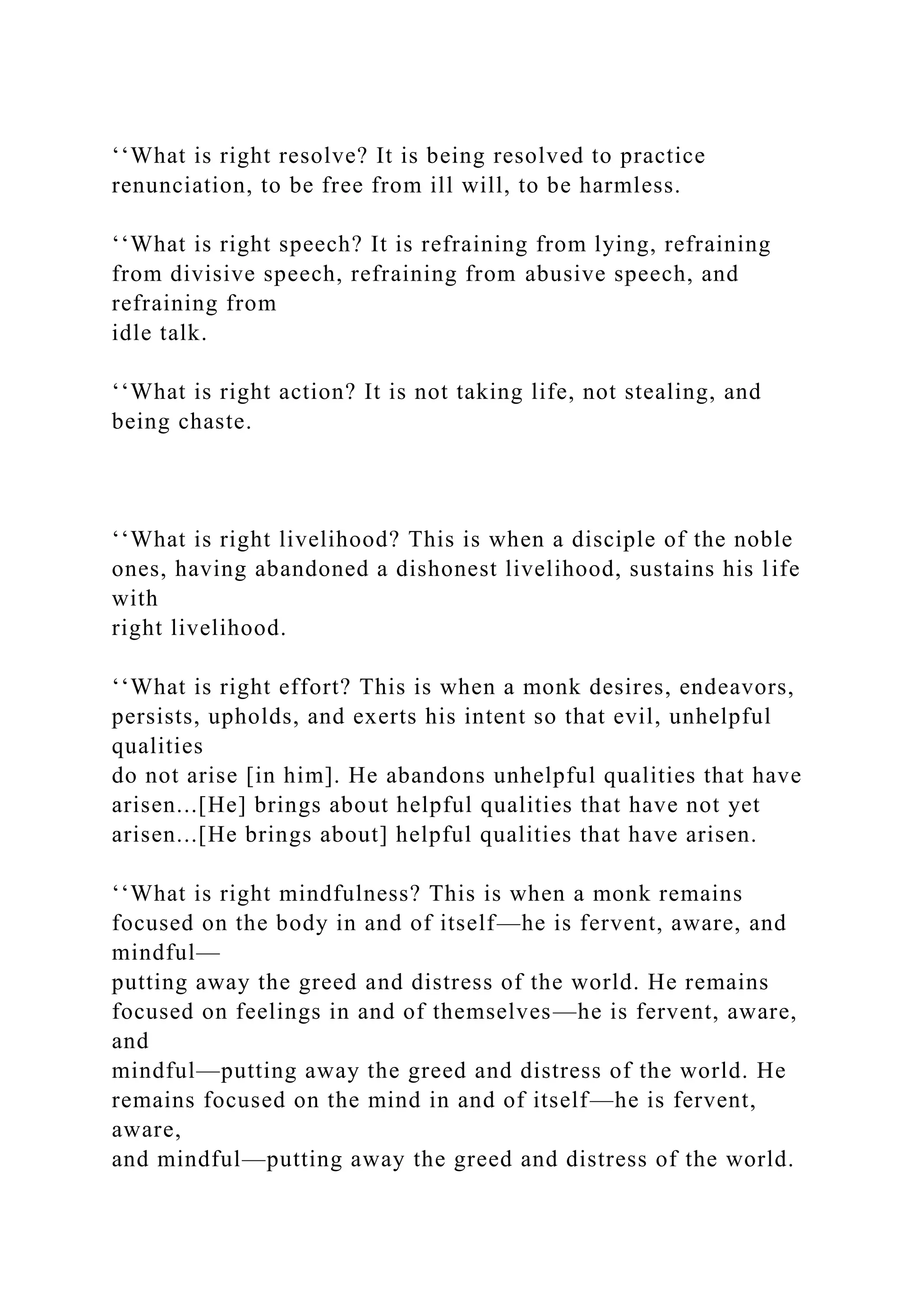 ‘‘What is right resolve? It is being resolved to practice
renunciation, to be free from ill will, to be harmless.
‘‘What is right speech? It is refraining from lying, refraining
from divisive speech, refraining from abusive speech, and
refraining from
idle talk.
‘‘What is right action? It is not taking life, not stealing, and
being chaste.
‘‘What is right livelihood? This is when a disciple of the noble
ones, having abandoned a dishonest livelihood, sustains his life
with
right livelihood.
‘‘What is right effort? This is when a monk desires, endeavors,
persists, upholds, and exerts his intent so that evil, unhelpful
qualities
do not arise [in him]. He abandons unhelpful qualities that have
arisen...[He] brings about helpful qualities that have not yet
arisen...[He brings about] helpful qualities that have arisen.
‘‘What is right mindfulness? This is when a monk remains
focused on the body in and of itself—he is fervent, aware, and
mindful—
putting away the greed and distress of the world. He remains
focused on feelings in and of themselves—he is fervent, aware,
and
mindful—putting away the greed and distress of the world. He
remains focused on the mind in and of itself—he is fervent,
aware,
and mindful—putting away the greed and distress of the world.
 