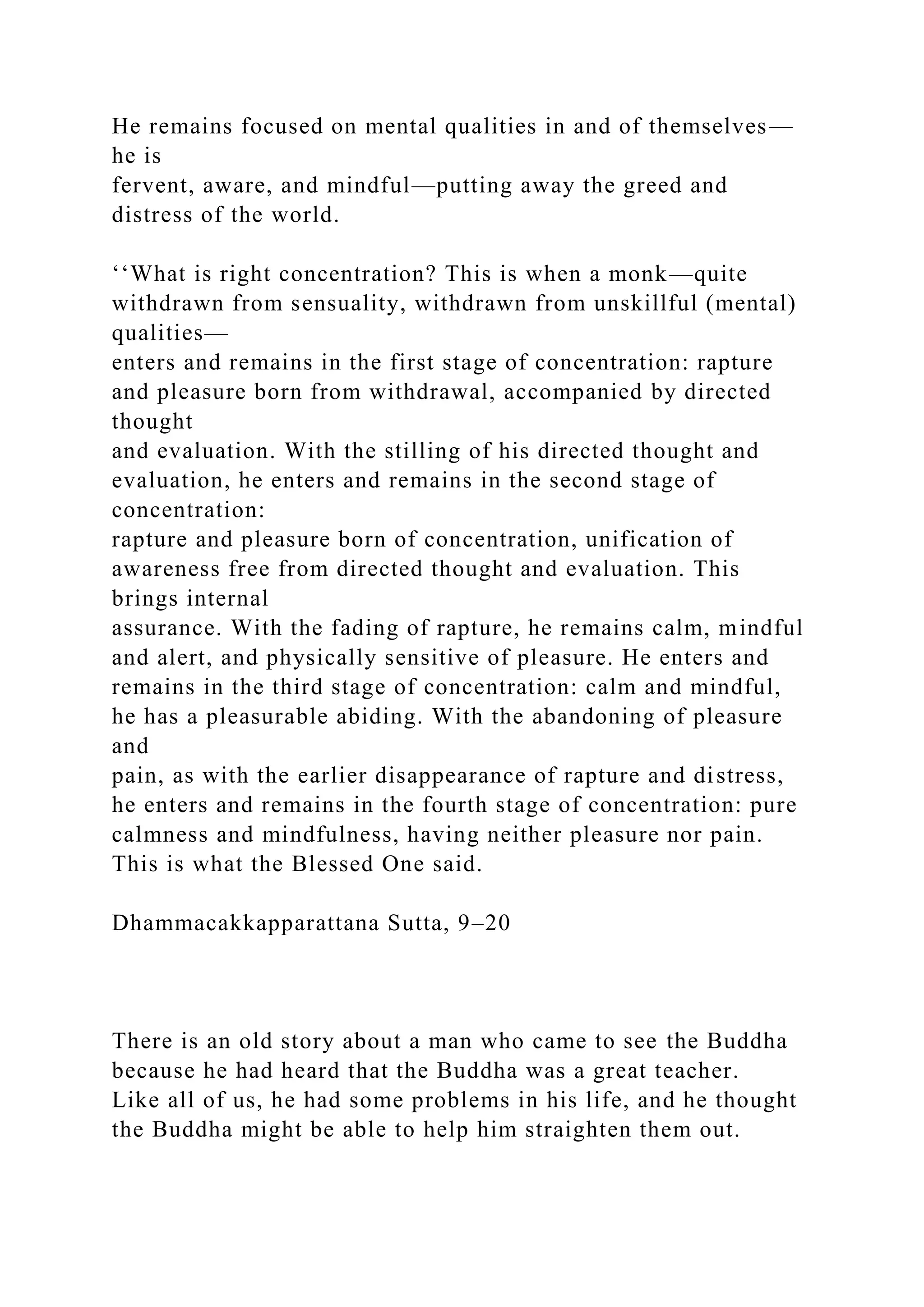 He remains focused on mental qualities in and of themselves—
he is
fervent, aware, and mindful—putting away the greed and
distress of the world.
‘‘What is right concentration? This is when a monk—quite
withdrawn from sensuality, withdrawn from unskillful (mental)
qualities—
enters and remains in the first stage of concentration: rapture
and pleasure born from withdrawal, accompanied by directed
thought
and evaluation. With the stilling of his directed thought and
evaluation, he enters and remains in the second stage of
concentration:
rapture and pleasure born of concentration, unification of
awareness free from directed thought and evaluation. This
brings internal
assurance. With the fading of rapture, he remains calm, mindful
and alert, and physically sensitive of pleasure. He enters and
remains in the third stage of concentration: calm and mindful,
he has a pleasurable abiding. With the abandoning of pleasure
and
pain, as with the earlier disappearance of rapture and distress,
he enters and remains in the fourth stage of concentration: pure
calmness and mindfulness, having neither pleasure nor pain.
This is what the Blessed One said.
Dhammacakkapparattana Sutta, 9–20
There is an old story about a man who came to see the Buddha
because he had heard that the Buddha was a great teacher.
Like all of us, he had some problems in his life, and he thought
the Buddha might be able to help him straighten them out.
 
