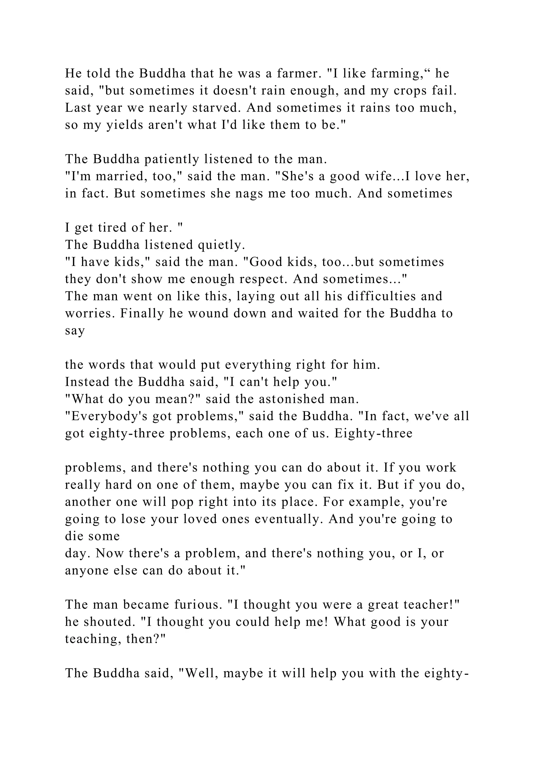 He told the Buddha that he was a farmer. "I like farming,“ he
said, "but sometimes it doesn't rain enough, and my crops fail.
Last year we nearly starved. And sometimes it rains too much,
so my yields aren't what I'd like them to be."
The Buddha patiently listened to the man.
"I'm married, too," said the man. "She's a good wife...I love her,
in fact. But sometimes she nags me too much. And sometimes
I get tired of her. "
The Buddha listened quietly.
"I have kids," said the man. "Good kids, too...but sometimes
they don't show me enough respect. And sometimes..."
The man went on like this, laying out all his difficulties and
worries. Finally he wound down and waited for the Buddha to
say
the words that would put everything right for him.
Instead the Buddha said, "I can't help you."
"What do you mean?" said the astonished man.
"Everybody's got problems," said the Buddha. "In fact, we've all
got eighty-three problems, each one of us. Eighty-three
problems, and there's nothing you can do about it. If you work
really hard on one of them, maybe you can fix it. But if you do,
another one will pop right into its place. For example, you're
going to lose your loved ones eventually. And you're going to
die some
day. Now there's a problem, and there's nothing you, or I, or
anyone else can do about it."
The man became furious. "I thought you were a great teacher!"
he shouted. "I thought you could help me! What good is your
teaching, then?"
The Buddha said, "Well, maybe it will help you with the eighty-
 