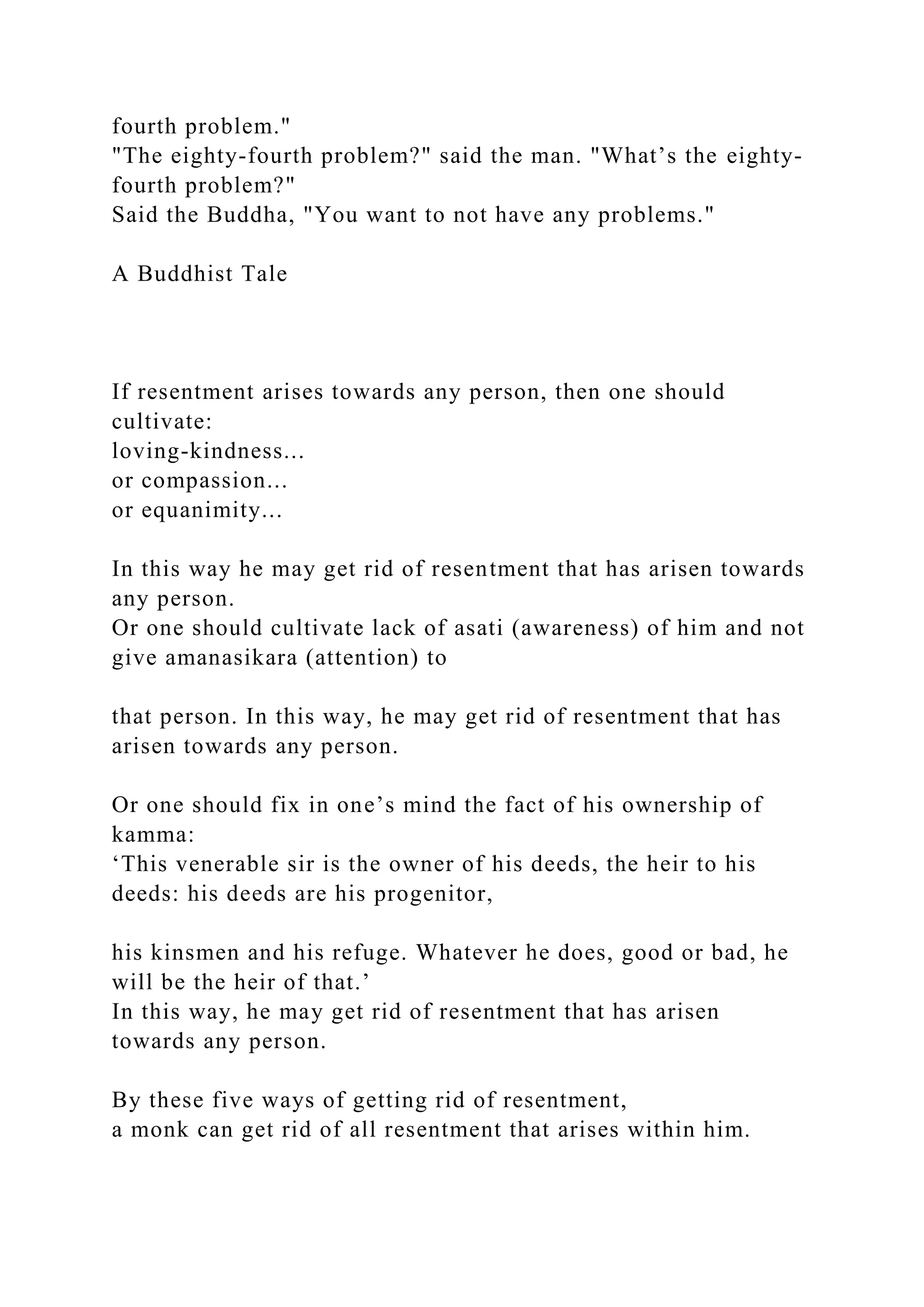 fourth problem."
"The eighty-fourth problem?" said the man. "What’s the eighty-
fourth problem?"
Said the Buddha, "You want to not have any problems."
A Buddhist Tale
If resentment arises towards any person, then one should
cultivate:
loving-kindness...
or compassion...
or equanimity...
In this way he may get rid of resentment that has arisen towards
any person.
Or one should cultivate lack of asati (awareness) of him and not
give amanasikara (attention) to
that person. In this way, he may get rid of resentment that has
arisen towards any person.
Or one should fix in one’s mind the fact of his ownership of
kamma:
‘This venerable sir is the owner of his deeds, the heir to his
deeds: his deeds are his progenitor,
his kinsmen and his refuge. Whatever he does, good or bad, he
will be the heir of that.’
In this way, he may get rid of resentment that has arisen
towards any person.
By these five ways of getting rid of resentment,
a monk can get rid of all resentment that arises within him.
 