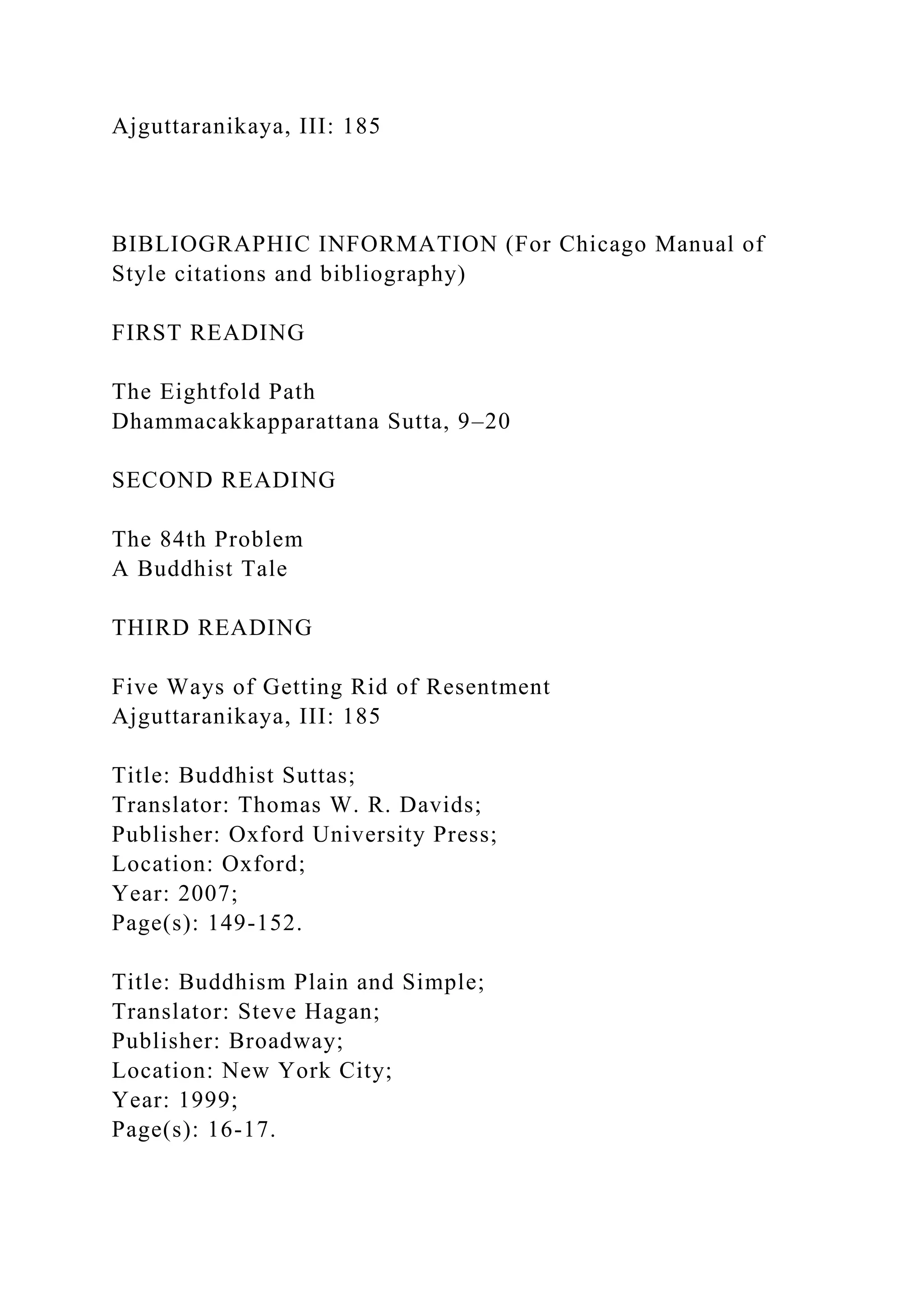 Ajguttaranikaya, III: 185
BIBLIOGRAPHIC INFORMATION (For Chicago Manual of
Style citations and bibliography)
FIRST READING
The Eightfold Path
Dhammacakkapparattana Sutta, 9–20
SECOND READING
The 84th Problem
A Buddhist Tale
THIRD READING
Five Ways of Getting Rid of Resentment
Ajguttaranikaya, III: 185
Title: Buddhist Suttas;
Translator: Thomas W. R. Davids;
Publisher: Oxford University Press;
Location: Oxford;
Year: 2007;
Page(s): 149-152.
Title: Buddhism Plain and Simple;
Translator: Steve Hagan;
Publisher: Broadway;
Location: New York City;
Year: 1999;
Page(s): 16-17.
 